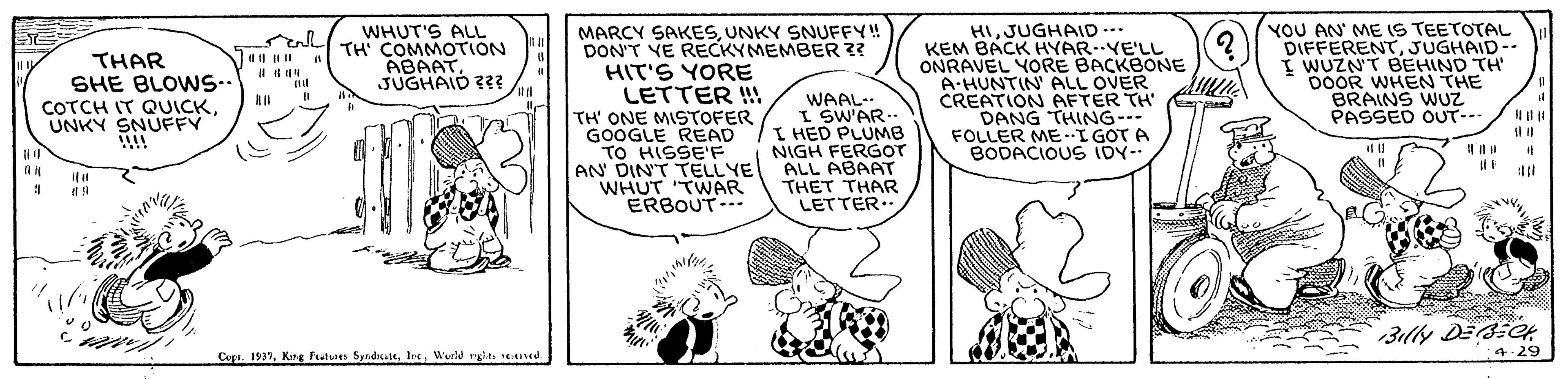 Line OCR: MARCY SAKESUNKY SNUFFY! DON'T YE RECKYMEMBER ?? HIT'S YORE LETTER !! TH' ONE MISTOFER GOOGLE READ TO HISSE'F AN' DIN'T TELLYE WHUT TWAR ERBOUT. HIJUGHAID -.. KEM BACK HYAR.YE'LL ONRAVEL YORE BACKBONE A-HUNTIN' ALL OVER CREATION AFTER TH DANG THING- FOLLER MEI GOT A BODACIOUS IDY- YOU AN' ME IS TEETOTAL DIFFERENTJUGHAID-- WUZN'T BEHIND TH DOOR WHEN THE BRAINS WUZ PASSED OUT-- WHUT'S ALL TH' COMMOTION ABAATJUGHAID ??? THAR SHE BLOWS.. COTCH IT QUICKUNKY SNUFFY !! it WAAL- I SW'AR. I HED PLUMB NIGH FERGOT ALL ABAAT THET THAR LETTER.. 3illy DECH 4.29 Copa. 1937Wurid rylt ed. MARCY SAKESUNKY SNUFFY! DON'T YE RECKYMEMBER ?? HIT'S YORE LETTER !! TH' ONE MISTOFER GOOGLE READ TO HISSE'F AN' DIN'T TELLYE WHUT TWAR ERBOUT. HIJUGHAID -.. KEM BACK HYAR.YE'LL ONRAVEL YORE BACKBONE A-HUNTIN' ALL OVER CREATION AFTER TH DANG THING- FOLLER MEI GOT A BODACIOUS IDY- YOU AN' ME IS TEETOTAL DIFFERENTJUGHAID-- WUZN'T BEHIND TH DOOR WHEN THE BRAINS WUZ PASSED OUT-- WHUT'S ALL TH' COMMOTION ABAATJUGHAID ??? THAR SHE BLOWS.. COTCH IT QUICKUNKY SNUFFY !! it WAAL- I SW'AR. I HED PLUMB NIGH FERGOT ALL ABAAT THET THAR LETTER.. 3illy DECH 4.29 Copa. 1937Kg Futus byrdutWurid rylt ed.