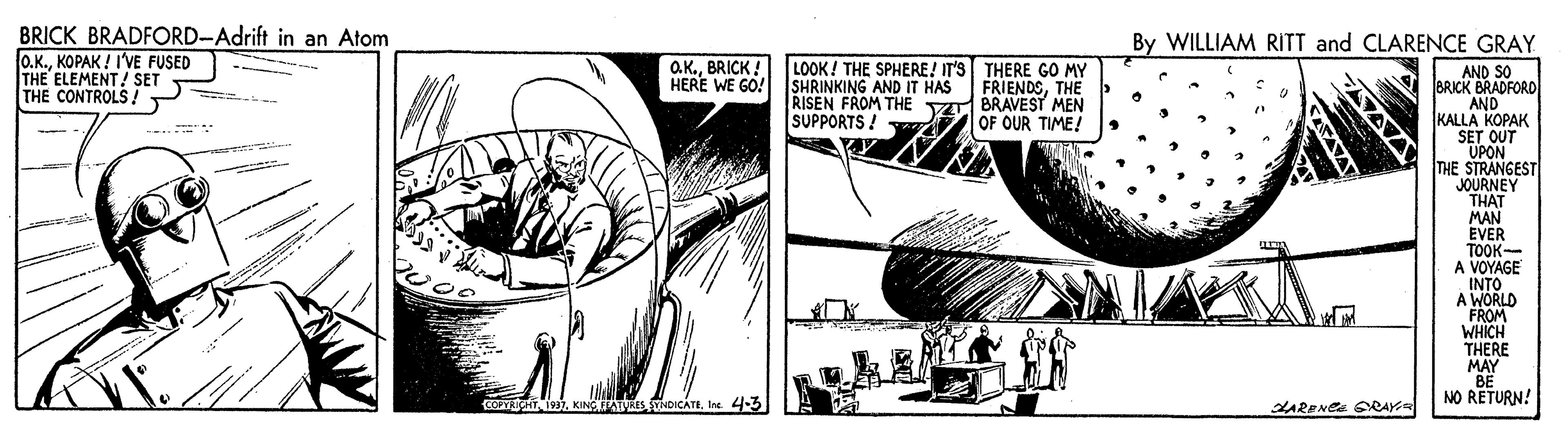 Comics OCR: BRICK BRADFORD-Adrift in an Atom O.K.KOPAK ! I'VE FUSED THE ELEMENT! SET THE CONTROLS By WILLIAM RITT and CLARENCE GRAY O.K.BRICK HERE WE GO! SHRINKING AND IT HAS LOOK! THE SPHERE! IT'S THERE GO MY FRIENDSTHE RISEN FROM THE V BRAVEST MEN OF OUR TIME! AND SO BRICK BRADFORD AND KALLA KOPAK SET OUT UPON THE STRANGEST JOURNEY THAT MAN EVER TOOK- A VOYAGE INTO A WORLD FROM WHICH THERE MAY BE NO RETURN! SUPPORTS ! ? e CORYRICHTIne. 4-3 LARENCE SRAY AVA BRICK BRADFORD-Adrift in an Atom O.K.KOPAK ! I'VE FUSED THE ELEMENT! SET THE CONTROLS By WILLIAM RITT and CLARENCE GRAY O.K.BRICK HERE WE GO! SHRINKING AND IT HAS LOOK! THE SPHERE! IT'S THERE GO MY FRIENDSTHE RISEN FROM THE V BRAVEST MEN OF OUR TIME! AND SO BRICK BRADFORD AND KALLA KOPAK SET OUT UPON THE STRANGEST JOURNEY THAT MAN EVER TOOK- A VOYAGE INTO A WORLD FROM WHICH THERE MAY BE NO RETURN! SUPPORTS ! ? e CORYRICHTKINC EATRES TDICATEIne. 4-3 LARENCE SRAY AVA
