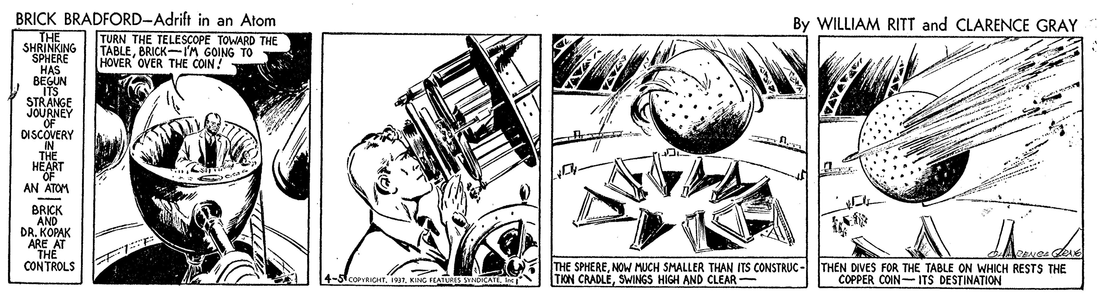 Design OCR: BRICK BRADFORD-Adrift in an Atom By WILLIAM RITT and CLARENCE GRAY THE SHRINKING SPHERE HAS BEGUN ITS STRANGE JOURNEY OF DISCOVERY IN THE HEART OF AN ATOM TURN THE TELESCOPE TOWARD THE TABLEBRICK-I'M GOING TO HOVER OVER THE COIN! BRICK AND DR. KOPAK ARE AT "THE CONTROLS THE SPHERENOW MUCH SMALLER THAN ITS CONSTRUC - TION CRADLESWINGS HIGH AND CLEAR- THEN DIVES FOR THE TABLE ON WHICH RESTS THE COPPER COIN- ITS DESTINATION 4-SCOPVRICHTKING FEATURES SYNDICATE. Inc BRICK BRADFORD-Adrift in an Atom By WILLIAM RITT and CLARENCE GRAY THE SHRINKING SPHERE HAS BEGUN ITS STRANGE JOURNEY OF DISCOVERY IN THE HEART OF AN ATOM TURN THE TELESCOPE TOWARD THE TABLEBRICK-I'M GOING TO HOVER OVER THE COIN! BRICK AND DR. KOPAK ARE AT "THE CONTROLS THE SPHERENOW MUCH SMALLER THAN ITS CONSTRUC - TION CRADLESWINGS HIGH AND CLEAR- THEN DIVES FOR THE TABLE ON WHICH RESTS THE COPPER COIN- ITS DESTINATION 4-SCOPVRICHTKING FEATURES SYNDICATE. Inc
