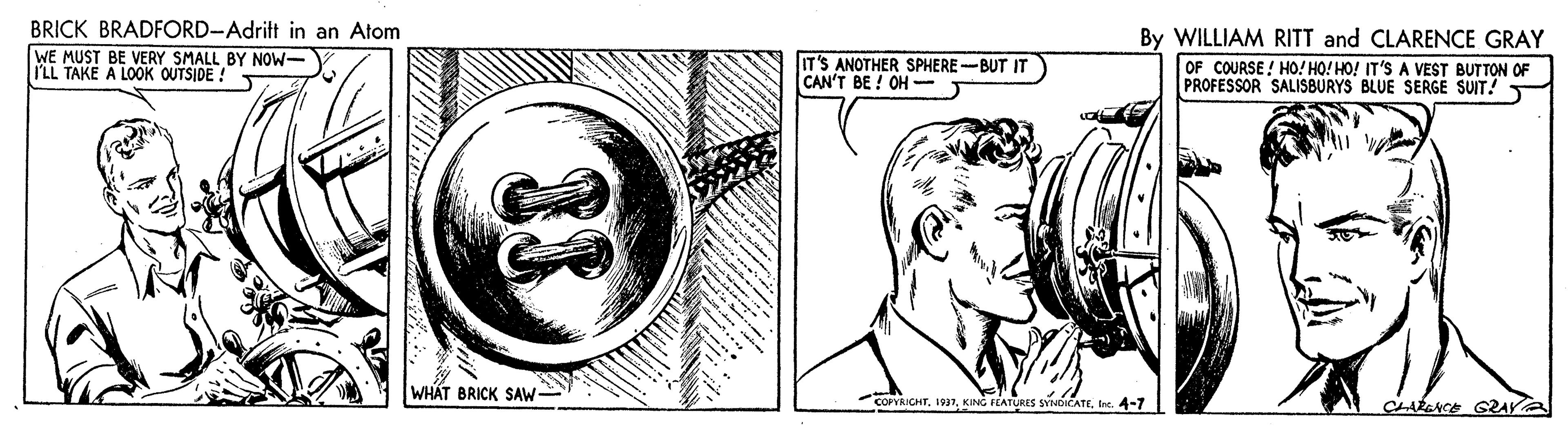 Gesture OCR: BRICK BRADFORD-Adritt in an Atom By WILLIAM RITT and CLARENCE GRAY WE MUST BE VERY SMALL BY NOW- ILL TAKE A LOOK OUTSIDE ! IT'S ANOTHER SPHERE -BUT IT CAN'T BE ! OH - OF COURSE ! HO! HO! HO! IT'S A VEST BUTTON OF PROFESSOR SALISBURYS BLUE SERGE SUIT! WH?T BRICK SAW- COPYRICHTIne. 4-7 CLARENCE GZAY BRICK BRADFORD-Adritt in an Atom By WILLIAM RITT and CLARENCE GRAY WE MUST BE VERY SMALL BY NOW- ILL TAKE A LOOK OUTSIDE ! IT'S ANOTHER SPHERE -BUT IT CAN'T BE ! OH - OF COURSE ! HO! HO! HO! IT'S A VEST BUTTON OF PROFESSOR SALISBURYS BLUE SERGE SUIT! WH?T BRICK SAW- COPYRICHTKING FEATURES SYNDICATEIne. 4-7 CLARENCE GZAY