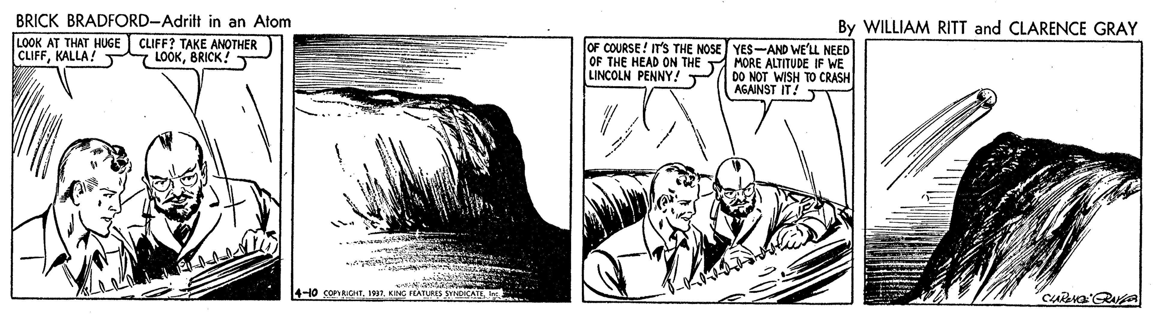 Organism OCR: BRICK BRADFORD-Adrit in an Atom By WILLIAM RITT and CLARENCE GRAY LOOK AT THAT HUGE CLIFFKALLA! CLIFF? TAKE ANOTHER 7 LOOKBRICK! OF COURSE! IT'S THE NOSE YES-AND WE'LL NEED OF THE HEAD ON THE MORE ALTITUDE IF WE DO NOT WISH TO CRASH AGAINST IT! T LINCOLN PENNY!T 4-10 COPYRICHTI BRICK BRADFORD-Adrit in an Atom By WILLIAM RITT and CLARENCE GRAY LOOK AT THAT HUGE CLIFFKALLA! CLIFF? TAKE ANOTHER 7 LOOKBRICK! OF COURSE! IT'S THE NOSE YES-AND WE'LL NEED OF THE HEAD ON THE MORE ALTITUDE IF WE DO NOT WISH TO CRASH AGAINST IT! T LINCOLN PENNY!T 4-10 COPYRICHTKING FLATURIS SYNDICATI