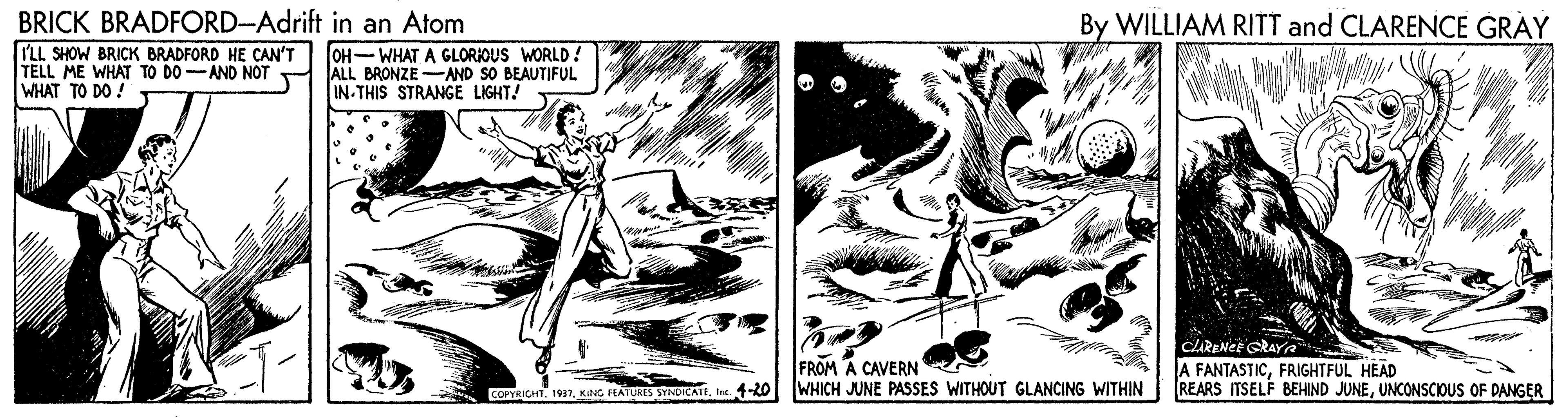 Comics OCR: BRICK BRADFORD-Adrift in an Atom LL SHOW BRICK BRADFORD HE CAN'T TELL ME WHAT TO DO-AND NOT WHAT TO DO ! By WILLIAM RITT and CLARENCE GRAY OH-WHAT A GLORIOUS WORLD ! ALL BRONZE -AND SO BEAUTIFUL IN-THIS STRANGE LIGHT! FROM A CAVERN WHICH JUNE PASSES WITHOUT GLANCING WITHIN CARENEE GRAYA A FANTASTICFRIGHTFUL HEAD REARS ITSELF BEHIND JUNEUNCONSCIOUS OF DANGER COPTRICHTInt. 1-20 BRICK BRADFORD-Adrift in an Atom LL SHOW BRICK BRADFORD HE CAN'T TELL ME WHAT TO DO-AND NOT WHAT TO DO ! By WILLIAM RITT and CLARENCE GRAY OH-WHAT A GLORIOUS WORLD ! ALL BRONZE -AND SO BEAUTIFUL IN-THIS STRANGE LIGHT! FROM A CAVERN WHICH JUNE PASSES WITHOUT GLANCING WITHIN CARENEE GRAYA A FANTASTICFRIGHTFUL HEAD REARS ITSELF BEHIND JUNEUNCONSCIOUS OF DANGER COPTRICHTKING FEATURES SYNDTCATEInt. 1-20