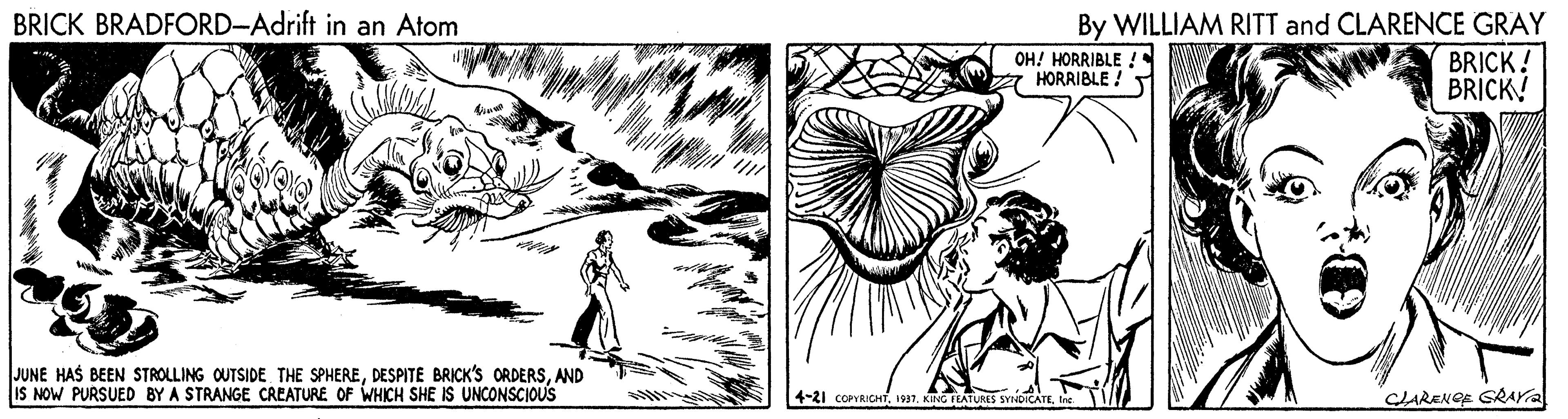 Drawing OCR: BRICK BRADFORD-Adrift in an Atom By WILLIAM RITT and CLARENCE GRAY BRICK! BRICK! OH! HORRIBLE ! a HORRIBLE ! JUNE HAS BEEN STROLLING OUTSIDE THE SPHEREAND IS NOW PURSUED BY A STRANGE CREATURE OF WHICH SHE IS UNCONSCIOUS 4-21 COPYRICHIn CLARENOR GRAYA BRICK BRADFORD-Adrift in an Atom By WILLIAM RITT and CLARENCE GRAY BRICK! BRICK! OH! HORRIBLE ! a HORRIBLE ! JUNE HAS BEEN STROLLING OUTSIDE THE SPHEREDESPITE BRICK'S ORDERSAND IS NOW PURSUED BY A STRANGE CREATURE OF WHICH SHE IS UNCONSCIOUS 4-21 COPYRICH1997. KING ILATUES SYNDICATEIn CLARENOR GRAYA