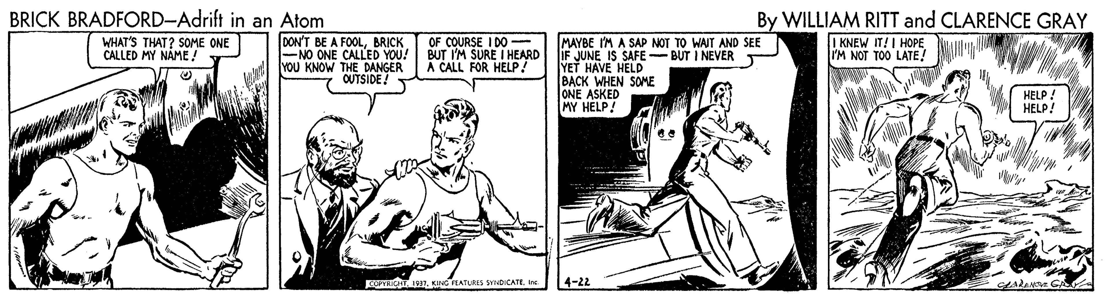Line OCR: BRICK BRADFORD-Adrift in an Atom By WILLIAM RITT and CLARENCE GRAY WHAT'S THAT? SOME ONE CALLED MY NÁME ! DON'T BE A FOOLBRICK -NO ONE CALLED YOU! YOU KNOW THE DANGER OUTSIDE! OF COURSE I DO BUT I'M SURE I HEARD A CALL FOR HELP ! MAYBE I'M A SAP NOT TO WAIT AND SEE IF JUNE IS SAFE- BUT I NEVER YET HAVE HELD BACK WHEN SOME ONE ASKED MY HELP! I KNEW IT!I HOPE I'M NOT TOO LATE! HELP! HELP! OPICHT 1931. KING EATLRES SYINDICATE. Ine 4-22 BRICK BRADFORD-Adrift in an Atom By WILLIAM RITT and CLARENCE GRAY WHAT'S THAT? SOME ONE CALLED MY NÁME ! DON'T BE A FOOLBRICK -NO ONE CALLED YOU! YOU KNOW THE DANGER OUTSIDE! OF COURSE I DO BUT I'M SURE I HEARD A CALL FOR HELP ! MAYBE I'M A SAP NOT TO WAIT AND SEE IF JUNE IS SAFE- BUT I NEVER YET HAVE HELD BACK WHEN SOME ONE ASKED MY HELP! I KNEW IT!I HOPE I'M NOT TOO LATE! HELP! HELP! OPICHT 1931. KING EATLRES SYINDICATE. Ine 4-22