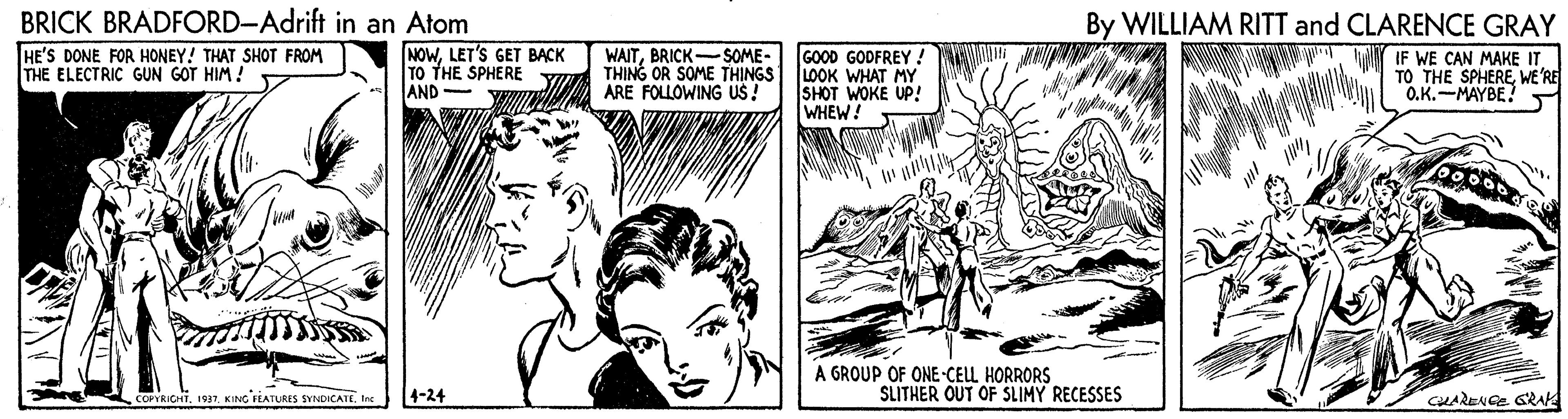 Line OCR: BRICK BRADFORD-Adrift in an Atom By WILLIAM RITT and CLARENCE GRAY HE'S DONE FOR HONEY! THAT SHOT FROM THE ELECTRIC GUN GOT HIM ! NOWLET'S GET BACK TO THE SPHERE AND WAITBRICK-SOME- THING OR SOME THINGS ARE FOLLOWING US! GOOD GODFREY ! LOOK WHAT MY SHOT WOKE UP! WHEW! IF WE CAN MAKE IT TO THE SPHERE WE'RE O.K.-MAYBE! A GROUP OF ONE-CELL HORRORS CoRIGHTKING FLATURES SYNDICATE 4-24 SLITHER OUT OF SLIMY RECESSES CHARENGE GRAK BRICK BRADFORD-Adrift in an Atom By WILLIAM RITT and CLARENCE GRAY HE'S DONE FOR HONEY! THAT SHOT FROM THE ELECTRIC GUN GOT HIM ! NOWLET'S GET BACK TO THE SPHERE AND WAITBRICK-SOME- THING OR SOME THINGS ARE FOLLOWING US! GOOD GODFREY ! LOOK WHAT MY SHOT WOKE UP! WHEW! IF WE CAN MAKE IT TO THE SPHERE WE'RE O.K.-MAYBE! A GROUP OF ONE-CELL HORRORS CoRIGHTKING FLATURES SYNDICATE 4-24 SLITHER OUT OF SLIMY RECESSES CHARENGE GRAK