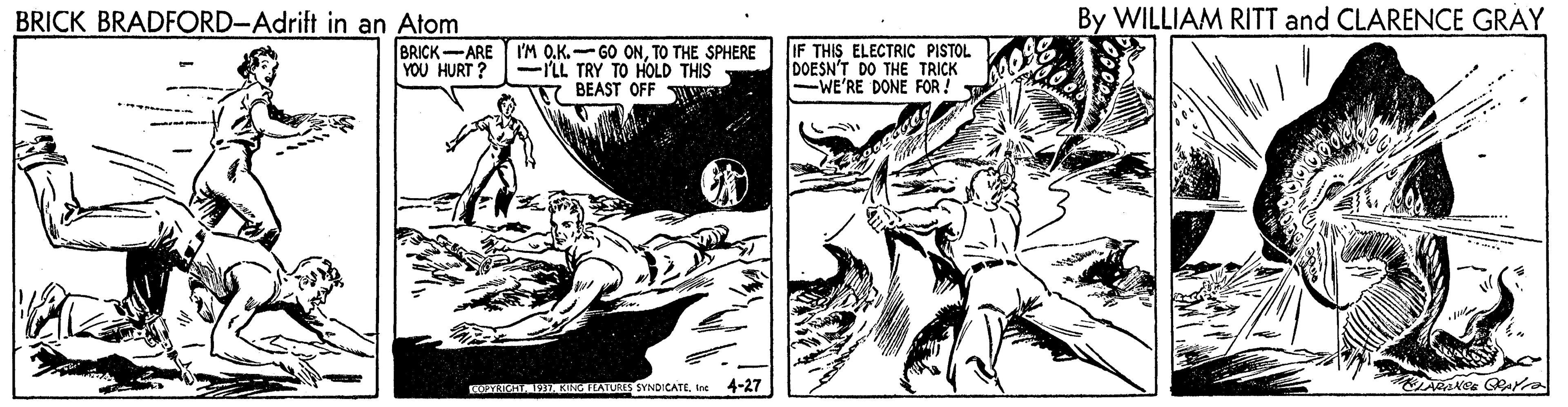Fictional character OCR: BRICK BRADFORD-Adrift in an Atom By WILLIAM RITT and CLARENCE GRAY BRICK-ARE 'M O.K.-GO ONTO THE SPHERE -nL TRY TO HOLD THIS BEAST OFF IF THIS ELECTRIC PISTOL DOESN'T DO THE TRICK -WE'RE DONE FOR ! YOU HURT ? E MIATURS SYNDICATE. Ine 4-27 BRICK BRADFORD-Adrift in an Atom By WILLIAM RITT and CLARENCE GRAY BRICK-ARE 'M O.K.-GO ONTO THE SPHERE -nL TRY TO HOLD THIS BEAST OFF IF THIS ELECTRIC PISTOL DOESN'T DO THE TRICK -WE'RE DONE FOR ! YOU HURT ? E MIATURS SYNDICATE. Ine 4-27