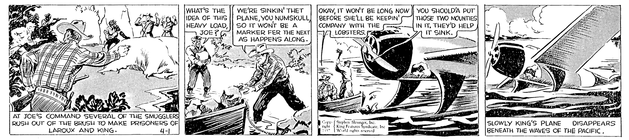 Publication OCR: OKAYIT WON'Tr BE LONG NOW YOU SHOULD'A PUT WHAT'S THE IDEA OF THIS HEAVY LOADJOE?G MARKER FER THE NEXT WE'RE SINKIN' THET PLANEYOU NUMSKULL BEFORE SHE'LL BE KEEPIN' THOSE TWO MOUNTIES SO IT WONT BE A COMPANY WITH THE IN IT. THEY'D HELP a LOBSIERS. F IT SINK. AS HAPPENS ALONG. AT JOE'S COMMAND SEVERAL OF THE SMUGGLERS RUSH OUT OF THE BRUSH TO MAKE PRISONERS OF LAROUX AND KING. Gapy Sephen Sleunor. nghn King Feaunee Syndcane. Inc SLOWLY KING'S PLANE BENEATH THE WAVES CF THE PACIFIC. DISAPPEARS 4-1 OKAYIT WON'Tr BE LONG NOW YOU SHOULD'A PUT WHAT'S THE IDEA OF THIS HEAVY LOADJOE?G MARKER FER THE NEXT WE'RE SINKIN' THET PLANEYOU NUMSKULL BEFORE SHE'LL BE KEEPIN' THOSE TWO MOUNTIES SO IT WONT BE A COMPANY WITH THE IN IT. THEY'D HELP a LOBSIERS. F IT SINK. AS HAPPENS ALONG. AT JOE'S COMMAND SEVERAL OF THE SMUGGLERS RUSH OUT OF THE BRUSH TO MAKE PRISONERS OF LAROUX AND KING. Gapy Sephen Sleunor. nghn King Feaunee Syndcane. Inc SLOWLY KING'S PLANE BENEATH THE WAVES CF THE PACIFIC. DISAPPEARS 4-1