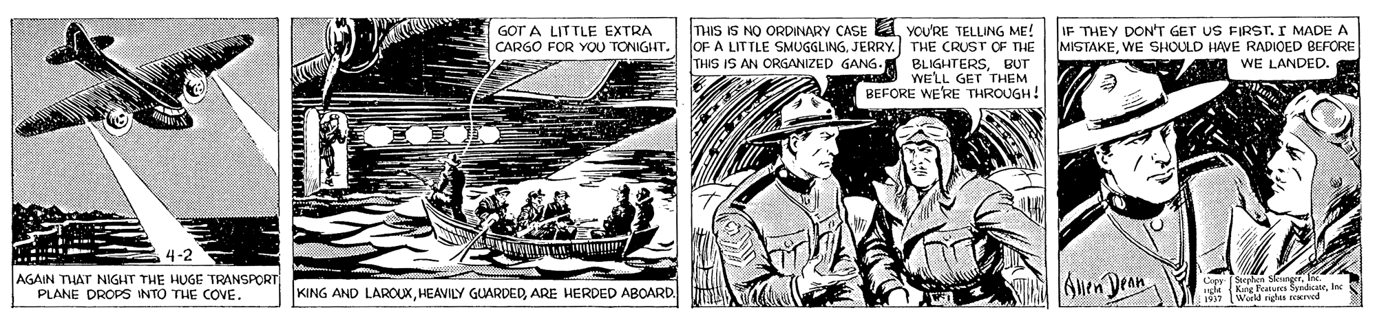 Art OCR: THIS IS NO ORDINARY CASE A YOU'RE TELLING ME! OF A LITTLE SMUGGLING. JERRY. THE CRUST OF THE THIS IS AN ORGANIZED GANG. BLIGHTERSBUT an WE'LL GET THEM BEFORE WE'RE THROUGH! IF THEY DON'T GET US FIRST. I MADE A MISTAKEWE SHOULD HAVE RADIOED BEFORE WE LANDED. GOT A LITTLE EXTRA CARGO FOR YOU TONIGHT. 4-2 AGAIN THAT NIGHT THE HUGE TRANSPORT PLANE DROPS INTO THE COVE. 6uen Dean Cey Suepln urle Kac Featurcs SyndicateInc Wird rights rerved KING AND LAROUXARE HERDED ABOARD. THIS IS NO ORDINARY CASE A YOU'RE TELLING ME! OF A LITTLE SMUGGLING. JERRY. THE CRUST OF THE THIS IS AN ORGANIZED GANG. BLIGHTERSBUT an WE'LL GET THEM BEFORE WE'RE THROUGH! IF THEY DON'T GET US FIRST. I MADE A MISTAKEWE SHOULD HAVE RADIOED BEFORE WE LANDED. GOT A LITTLE EXTRA CARGO FOR YOU TONIGHT. 4-2 AGAIN THAT NIGHT THE HUGE TRANSPORT PLANE DROPS INTO THE COVE. 6uen Dean Cey Suepln urle Kac Featurcs SyndicateInc Wird rights rerved KING AND LAROUXHEAVILY GUARDEDARE HERDED ABOARD.