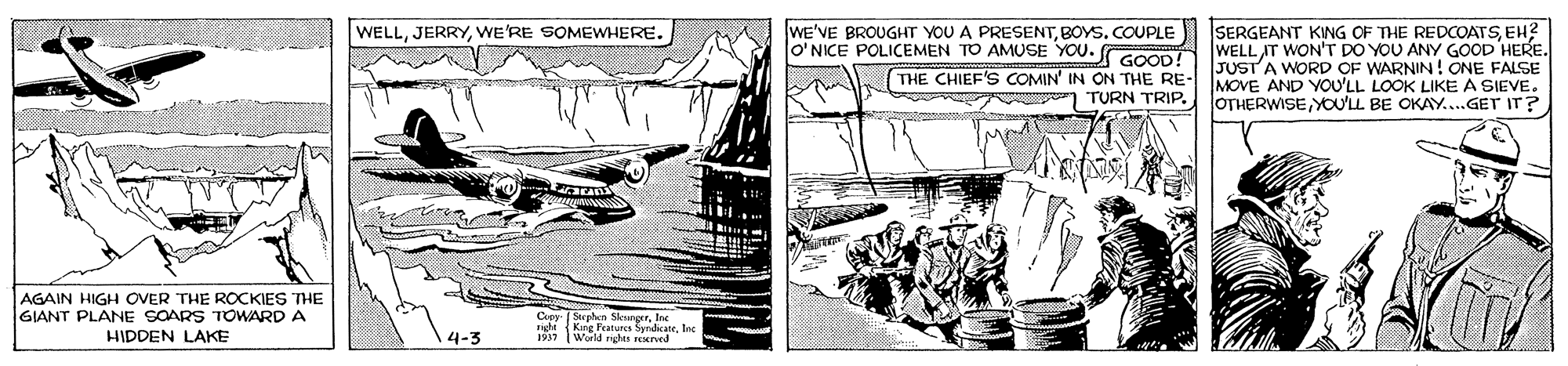 Illustration OCR: WELLWE'RE SOMEWHERE. WE'VE BROUGHT YOU A PRESENTBOYS. COUPLE lo'NICE POLICEMEN TO AMUSE YOU. GOOD! THE CHIEF'S COMIN' IN ON THE RE- TURN TRIP. SERGEANT KING OF THE REDCOATSEH? WELL IT WON'T DO YOU ANY GOOD HERE. JUST A WORD OF WARNIN! ONE FALSE MOVE AND YOU'LL LOOK LIKE A SIEVE. OTHERWISE YO'LL BE OKAY...GET IT? AGAIN HIGH OVER THE ROCKIES THE GIANT PLANE SOARS TOWARD A HIDDEN LAKE Cr Seaben SkounorrIre rihi King Featurcs SyndcateInc 1917 Warld rights rend WELLWE'RE SOMEWHERE. WE'VE BROUGHT YOU A PRESENTBOYS. COUPLE lo'NICE POLICEMEN TO AMUSE YOU. GOOD! THE CHIEF'S COMIN' IN ON THE RE- TURN TRIP. SERGEANT KING OF THE REDCOATSEH? WELL IT WON'T DO YOU ANY GOOD HERE. JUST A WORD OF WARNIN! ONE FALSE MOVE AND YOU'LL LOOK LIKE A SIEVE. OTHERWISE YO'LL BE OKAY...GET IT? AGAIN HIGH OVER THE ROCKIES THE GIANT PLANE SOARS TOWARD A HIDDEN LAKE Cr Seaben SkounorrIre rihi King Featurcs SyndcateInc 1917 Warld rights rend