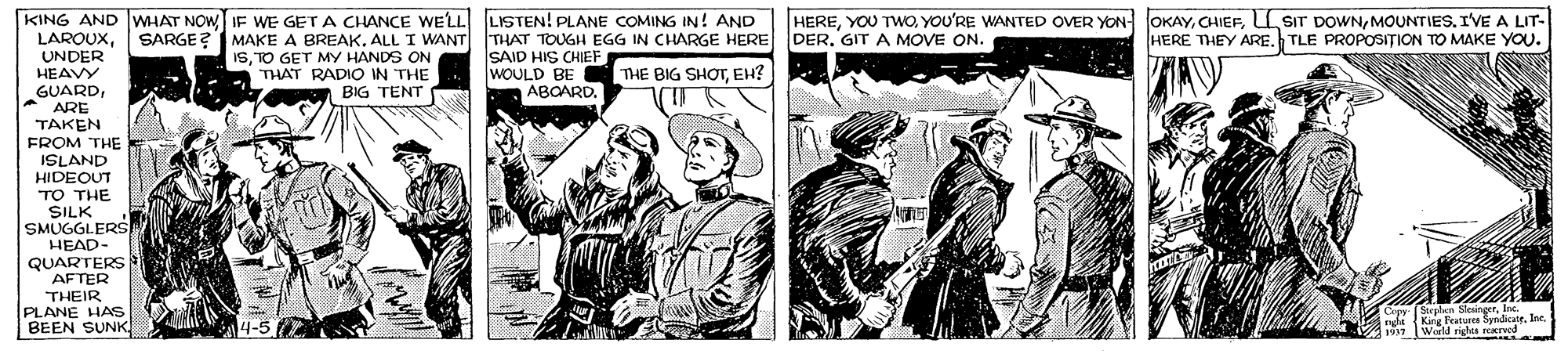 Line OCR: KING AND WHAT NOW IF WE GET A CHANCE WELL LSTEN! PLANE COMING IN! AND LAROUXUNDER HEAVY GUARD* ARE TAKEN FROM THE HEREMOUNTIES. IVE A LIT- HERE THEY ARE. TLE PROPOSITION TO MAKE YOU. SARGE? MAKE A BREAKALL I WANT THAT TOUGH EGG IN CHARGE HERE DER. GITA MOVE ON. ISTO GET MY HANDS ON THAT RADIO IN THE SAID HIS CHIEF WOULD BE THE BIG SHOTEH? ABOARD. BIG TENT ISLAND HIDEOUT TO THE SILK SMUGGLERSs HEAD- QUARTERS AFTER THEIR PLANE HAS BEEN SUNK Copy Stepln Skangfos nga King atures byin. i. World righs eaTe KING AND WHAT NOW IF WE GET A CHANCE WELL LSTEN! PLANE COMING IN! AND LAROUXUNDER HEAVY GUARD* ARE TAKEN FROM THE HEREYOU TWOYOU'RE WANTED OVER YON OKAYL SIT DOWNMOUNTIES. IVE A LIT- HERE THEY ARE. TLE PROPOSITION TO MAKE YOU. SARGE? MAKE A BREAKALL I WANT THAT TOUGH EGG IN CHARGE HERE DER. GITA MOVE ON. ISTO GET MY HANDS ON THAT RADIO IN THE SAID HIS CHIEF WOULD BE THE BIG SHOTEH? ABOARD. BIG TENT ISLAND HIDEOUT TO THE SILK SMUGGLERSs HEAD- QUARTERS AFTER THEIR PLANE HAS BEEN SUNK Copy Stepln Skangfos nga King atures byin. i. World righs eaTe