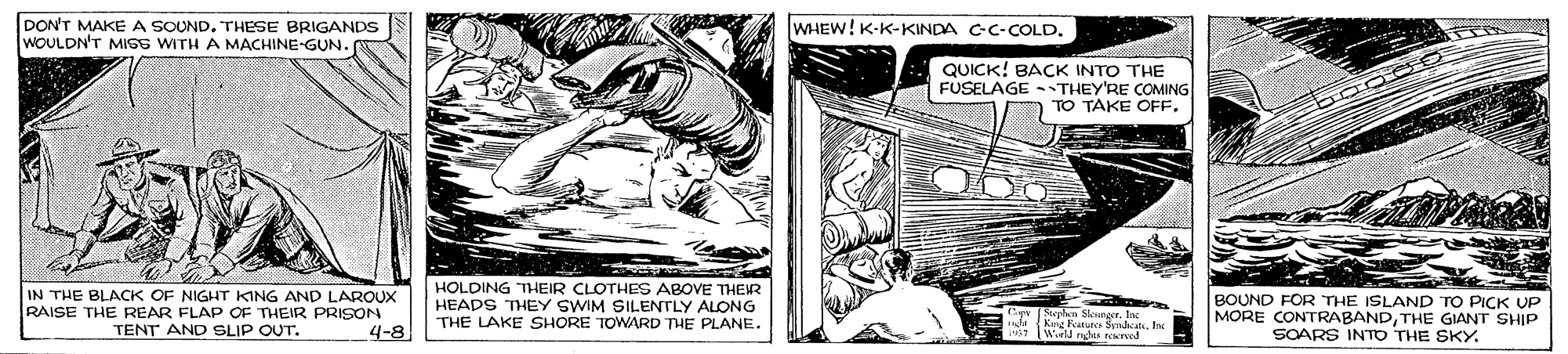 Art OCR: DON'T MAKE A SOUND. THESE BRIGANDS WOULDN'T MIGS WITH A MACHINE-GUN. WHEW! K-K-KINDA C-C-COLD. QUICK! BACK INTO THE FUSELAGE -THEY'RE COMING TO TAKE OFF. IN THE BLACK OF NIGHT KING AND LAROUX RAISE THE REAR FLAP OF THEIR PRISON TENT AND SLIP OUT. HOLDING THEIR CLOTHES ABOVE THEIR HEADS THEY SWIM SILENTLY ALONG THE LAKE SHORE TOWARD THE PLANE. Stephn Sennger. Inc nde K tua SndatIna TWorld nghes reereed BOUND FOR THE ISLAND TO PICK UP MORE CONTRABANDTHE GIANT SHIP SOARS INTO THE SKY. 4-8 DON'T MAKE A SOUND. THESE BRIGANDS WOULDN'T MIGS WITH A MACHINE-GUN. WHEW! K-K-KINDA C-C-COLD. QUICK! BACK INTO THE FUSELAGE -THEY'RE COMING TO TAKE OFF. IN THE BLACK OF NIGHT KING AND LAROUX RAISE THE REAR FLAP OF THEIR PRISON TENT AND SLIP OUT. HOLDING THEIR CLOTHES ABOVE THEIR HEADS THEY SWIM SILENTLY ALONG THE LAKE SHORE TOWARD THE PLANE. Stephn Sennger. Inc nde K tua SndatIna TWorld nghes reereed BOUND FOR THE ISLAND TO PICK UP MORE CONTRABANDTHE GIANT SHIP SOARS INTO THE SKY. 4-8