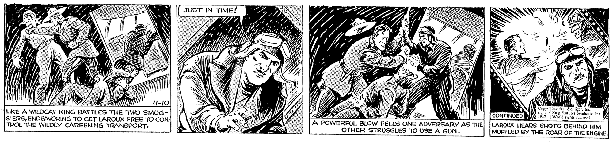 Illustration OCR: JUST IN TIME! 4-10 LIKE A WILDCAT KING BATTLES THE TWO SMUG- GLERSENDEAVORING TO GET LAROUX FREE TO CON- TROL THE WILDLY CAREENING TRANSPORT. CONTINUED LAROUX HEARS SHOTS BEHIND HIM MUFFLED BY THE ROAR OF THE ENGINE. Scrbo Seit Kaig Features SyndkateIks 7 Wald nghes d A POWERFUL BLOW FELLS ONE ADVERSARY AS THE OTHER STRUGGLES TO USE A GUN. JUST IN TIME! 4-10 LIKE A WILDCAT KING BATTLES THE TWO SMUG- GLERSENDEAVORING TO GET LAROUX FREE TO CON- TROL THE WILDLY CAREENING TRANSPORT. CONTINUED LAROUX HEARS SHOTS BEHIND HIM MUFFLED BY THE ROAR OF THE ENGINE. Scrbo Seit Kaig Features SyndkateIks 7 Wald nghes d A POWERFUL BLOW FELLS ONE ADVERSARY AS THE OTHER STRUGGLES TO USE A GUN.
