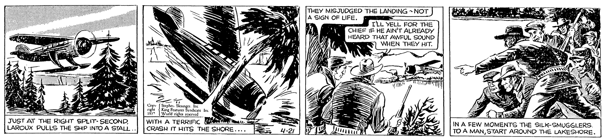 Comic book OCR: THEY MISJUDGED THE LANDING NOT A SIGN OF LIFE. ILL YELL FOR THE CHIEF IF HE AIN'T ALREADY HEARD THAT AWFUL SOUND WHEN THEY HIT. Cag (Stepher. Sleurgn. In g King Featuree Syndcate In World rights wrved JUST AT THE RIGHT SPLIT- SECONDLAROUX PULLS THE SHIP INTO A STAL WITH A TERRIFIC W CRASH IT HITS THE SHORE.... 4-21 IN A FEW MOMENTS THE SILK-SMUGGLERS. TO A MANSTART AROUND THE LAKESHORE. THEY MISJUDGED THE LANDING NOT A SIGN OF LIFE. ILL YELL FOR THE CHIEF IF HE AIN'T ALREADY HEARD THAT AWFUL SOUND WHEN THEY HIT. Cag (Stepher. Sleurgn. In g King Featuree Syndcate In World rights wrved JUST AT THE RIGHT SPLIT- SECONDLAROUX PULLS THE SHIP INTO A STAL WITH A TERRIFIC W CRASH IT HITS THE SHORE.... 4-21 IN A FEW MOMENTS THE SILK-SMUGGLERS. TO A MANSTART AROUND THE LAKESHORE.
