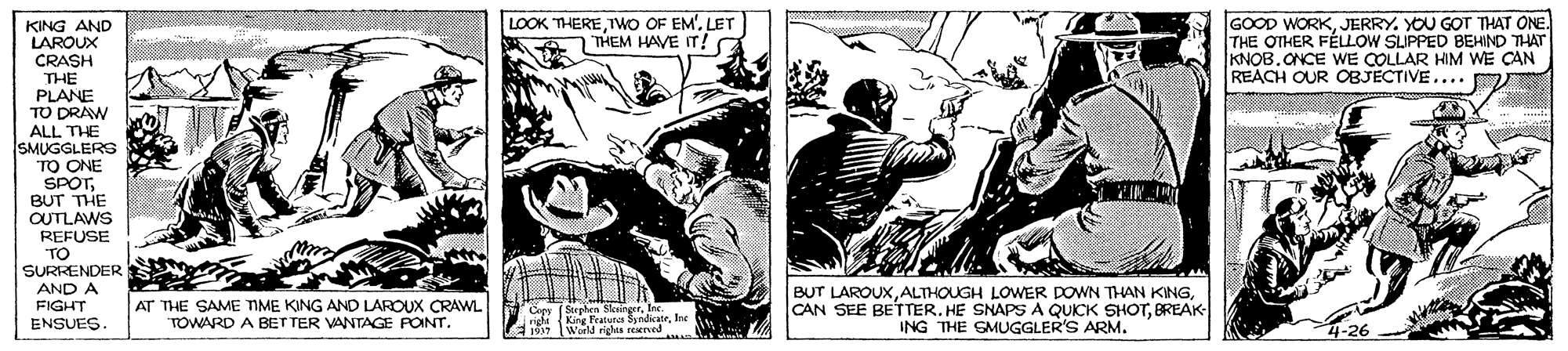 Drawing OCR: LOOK THEREIwo OF EM'. LET THEM HAVE IT! GOOD WORKJERRY. YOU GOT THAT ONE. THE OTHER FÉLLOW SLIPPED BEHIND THAT KNOB.ONCE WE COLLAR HIM WE CAN REACH OUR OBJECTIVE.... D KING AND LAROUX CRASH THE PLANE TO DRAW ALL THE SMUGGLERG TO ONE SPOTBUT THE OUTLAWS REFUSE "TO SURRENDER AND A FIGHT ENSUES. AT THE SAME TIME KING AND LAROUX CRAWL TOWARD A BET TER VANTAGE PONT. BUT LAROUXBREAK ING THE SMUGGLER'S ARM. LOOK THEREIwo OF EM'. LET THEM HAVE IT! GOOD WORKJERRY. YOU GOT THAT ONE. THE OTHER FÉLLOW SLIPPED BEHIND THAT KNOB.ONCE WE COLLAR HIM WE CAN REACH OUR OBJECTIVE.... D KING AND LAROUX CRASH THE PLANE TO DRAW ALL THE SMUGGLERG TO ONE SPOTBUT THE OUTLAWS REFUSE "TO SURRENDER AND A FIGHT ENSUES. AT THE SAME TIME KING AND LAROUX CRAWL TOWARD A BET TER VANTAGE PONT. BUT LAROUXALTHOUGH LOWER DOWN THAN KINGCAN SEE BETTER. HE SNAPS A QUICK SHOTBREAK ING THE SMUGGLER'S ARM.