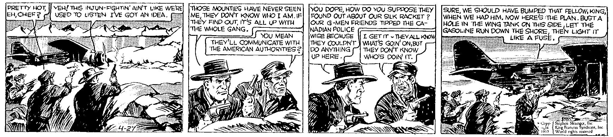 Line art OCR: PRETTY HOTCHIEF? VEH! THIS INJUN-FIGHTIN' AIN'T LIKE WE'RE USED TO LISTEN I'VE GOT AN IDEA. 4-27 THOSE MOUNTIES HAVE NEVER SEEN METHEY DON'T KNOW WHO I AM. IF THEY FIND OUTIT'S ALL UP WITH THE WHOLE GANG. YOU MEAN THEY'LL COMMUNICATE WITH THE AMERICAN AUTHORITIES? YOU DOPEHOW DO YOU SUPPOSE THEY FOUND OUT ABOUT OUR SILK RACKET? OUR G-MEN FRIENDS TIPPED THE CA- NADIAN POLICE WISE BECAUSE THEY COULDN'T DO ANYTHING UP HERE. I GET IT THEY ALL KNOW WHAT'S GOIN' ONBUT THEY DON'T KNOW WHO'S DOIN' IT. T SUREWHEN WE HAD HIM. NOW HERE'S THE PLAN. BUSTA HOLE IN THE WING TANK ON THIS SIDELET THE GASOLINE RUN DOWN THE SHORETHEN LIGHT IT LIKE A FUSE. OUT Copy- Stephen SlesingerInc 1937 King Features SyndicateInc. World nights reserved PRETTY HOTCHIEF ? VEH ! THIS INJUN - FIGHTIN ' AIN'T LIKE WE'RE USED TO LISTEN I'VE GOT AN IDEA . 4-27 THOSE MOUNTIES HAVE NEVER SEEN METHEY DON'T KNOW WHO I AM . IF THEY FIND OUTIT'S ALL UP WITH THE WHOLE GANG . YOU MEAN THEY'LL COMMUNICATE WITH THE AMERICAN AUTHORITIES ? YOU DOPEHOW DO YOU SUPPOSE THEY FOUND OUT ABOUT OUR SILK RACKET ? OUR G - MEN FRIENDS TIPPED THE CA NADIAN POLICE WISE BECAUSE THEY COULDN'T DO ANYTHING UP HERE . I GET IT THEY ALL KNOW WHAT'S GOIN ' ONBUT THEY DON'T KNOW WHO'S DOIN ' IT . T SUREWE SHOULD HAVE BUMPED THAT FELLOWWHEN WE HAD HIM . NOW HERE'S THE PLAN . BUSTA HOLE IN THE WING TANK ON THIS SIDELET THE GASOLINE RUN DOWN THE SHORETHEN LIGHT IT LIKE A FUSE . OUT Copy- Stephen SlesingerInc 1937 King Features SyndicateInc. World nights reserved