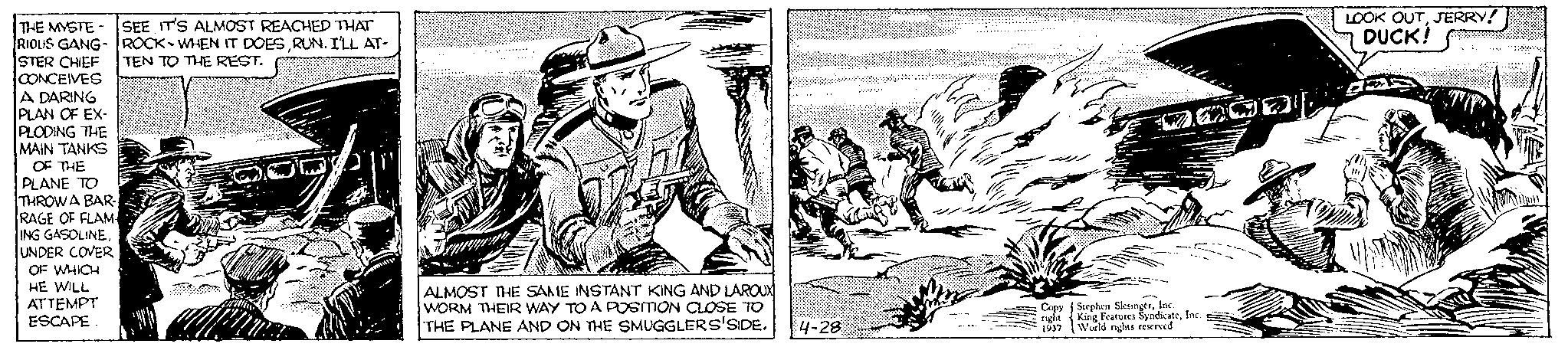 Fictional character OCR: THE MYSTE SEE IT'S ALMOST REACHED THAT RIOUS GANG-ROCK-WHEN IT DOESRUN. I'LL AT- STER CHIEF TEN TO THE REST. CONCEIVES A DARING PLAN OF EX- PLODING THE MAIN TANKS OF THE PLANE TO THROWA BAR- RAGE OF FLAM ING GASOLINEUNDER COVER OF WHICH HE WILL ATTEMPT ESCAPE. W ALMOST THE SAME INSTANT KING AND LAROUX WORM THEIR WAY TO A POSITION CLOSE TO THE PLANE AND ON THE SMUGGLERS'SIDE. 4-28 Copy right 1937 podn Stephen SlesingerInc. King Features SyndicateInc. World rights reserved LOOK OUTJERRY! DUCK! S THE MYSTE SEE IT'S ALMOST REACHED THAT RIOUS GANG - ROCK - WHEN IT DOESRUN . I'LL AT STER CHIEF TEN TO THE REST . CONCEIVES A DARING PLAN OF EX PLODING THE MAIN TANKS OF THE PLANE TO THROWA BAR RAGE OF FLAM ING GASOLINEUNDER COVER OF WHICH HE WILL ATTEMPT ESCAPE . W ALMOST THE SAME INSTANT KING AND LAROUX WORM THEIR WAY TO A POSITION CLOSE TO THE PLANE AND ON THE SMUGGLERS'SIDE . 4-28 Copy right 1937 podn Stephen SlesingerInc. King Features SyndicateInc. World rights reserved LOOK OUTJERRY ! DUCK ! S