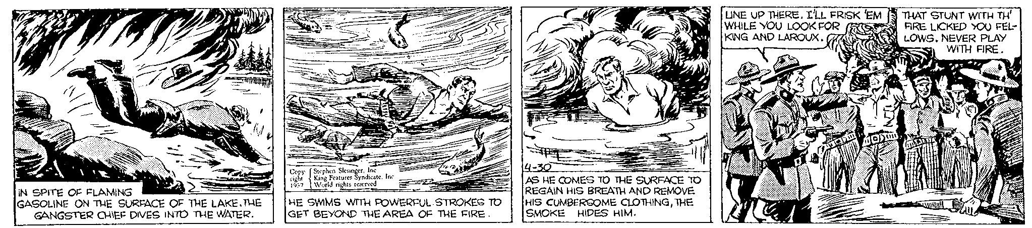 Illustration OCR: IN SPITE OF FLAMING GASOLINE ON THE SURFACE OF THE LAKE. THE GANGSTER CHIEF DIVES INTO THE WATER. Copy right 1937 Stephen SlesingerInc King Features Syndicate. Inc World rights reserved 22 HE SWMS WITH POWERFUL STROKES TO GET BEYOND THE AREA OF THE FIRE. 4-30 AS HE COMES TO THE SURFACE TO REGAIN HIS BREATH AND REMOVE HIS CUMBERSOME CLOTHINGTHE SMOKE HIDES HIM. UNE UP THERE. I'LL FRISK 'EM WHILE YOU LOOK FOR KING AND LAROUX. D Sun Ma THAT STUNT WITH TH' FIRE LICKED YOU FEL- LOWS. NEVER PLAY WITH FIRE.. IN SPITE OF FLAMING GASOLINE ON THE SURFACE OF THE LAKE . THE GANGSTER CHIEF DIVES INTO THE WATER . Copy right 1937 Stephen SlesingerInc King Features Syndicate . Inc World rights reserved 22 HE SWMS WITH POWERFUL STROKES TO GET BEYOND THE AREA OF THE FIRE . 4-30 AS HE COMES TO THE SURFACE TO REGAIN HIS BREATH AND REMOVE HIS CUMBERSOME CLOTHINGTHE SMOKE HIDES HIM . UNE UP THERE . I'LL FRISK ' EM WHILE YOU LOOK FOR KING AND LAROUX . D Sun Ma THAT STUNT WITH TH ' FIRE LICKED YOU FEL LOWS . NEVER PLAY WITH FIRE ..