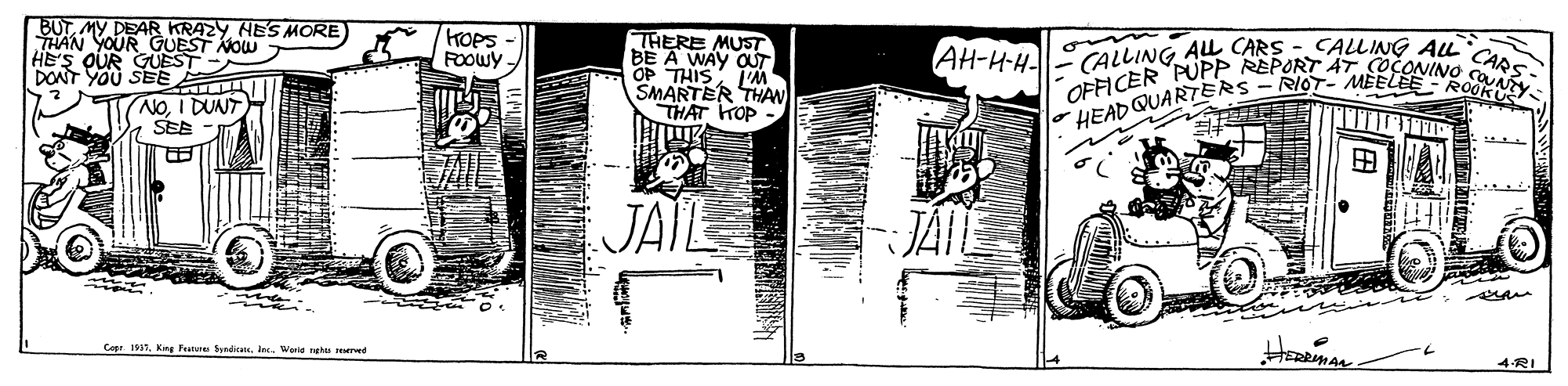 Monochrome OCR: BUTNES MORE THAN YOUR GUEST NOW HE'S QUR GUEST DONT YOU SEE KOPS - ROOWY- THERE MUST BE A WAY OT OP THIS j'M SMARTER THAW THAT TOP - CALLING AL CARS OFFICER PUPP REPORT AT. COCONINO s HEADQUARTERS - RIOT- MEELEE- ROOKUY AH-H-H CALLING ALL (NOI DUNT SEE JAIL JAIE Cope 1937. Kins Fe SyndicnsInc. Wanid ee red 4RI BUTMY DEAR KRAZYNES MORE THAN YOUR GUEST NOW HE'S QUR GUEST DONT YOU SEE KOPS - ROOWY- THERE MUST BE A WAY OT OP THIS j'M SMARTER THAW THAT TOP - CALLING AL CARS OFFICER PUPP REPORT AT. COCONINO s HEADQUARTERS - RIOT- MEELEE- ROOKUY AH-H-H CALLING ALL (NOI DUNT SEE JAIL JAIE Cope 1937. Kins Fe SyndicnsInc. Wanid ee red 4RI