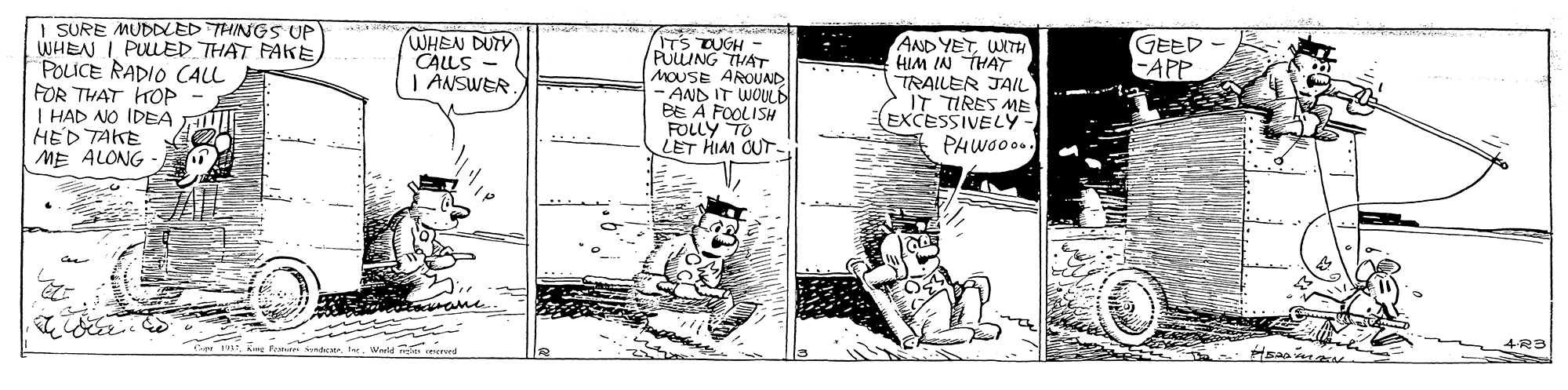 Drawing OCR: GEED - EAPP I SURE MUDLED THINGS UP WHEN I PULLED THAT FAKE POLICE RADIO CALL FOR THAT HOP I HAD NO IDEA HED TAKE ME ALONG - ITS TUGH - PULLING MOUSE AROUAD - AND IT WOULE BE A FOOLISH FOLLY TO LET HIM CUT- AND YETWITH HIM IN THAT TRAILER JAIL IT TIRES ME EXCESSIVELý- PHWO00. WHEN DUTY CALLS - | ANSWER. 4R3 GEED - EAPP I SURE MUDLED THINGS UP WHEN I PULLED THAT FAKE POLICE RADIO CALL FOR THAT HOP I HAD NO IDEA HED TAKE ME ALONG - ITS TUGH - PULLING MOUSE AROUAD - AND IT WOULE BE A FOOLISH FOLLY TO LET HIM CUT- AND YETWITH HIM IN THAT TRAILER JAIL IT TIRES ME EXCESSIVELý- PHWO00. WHEN DUTY CALLS - | ANSWER. 4R3