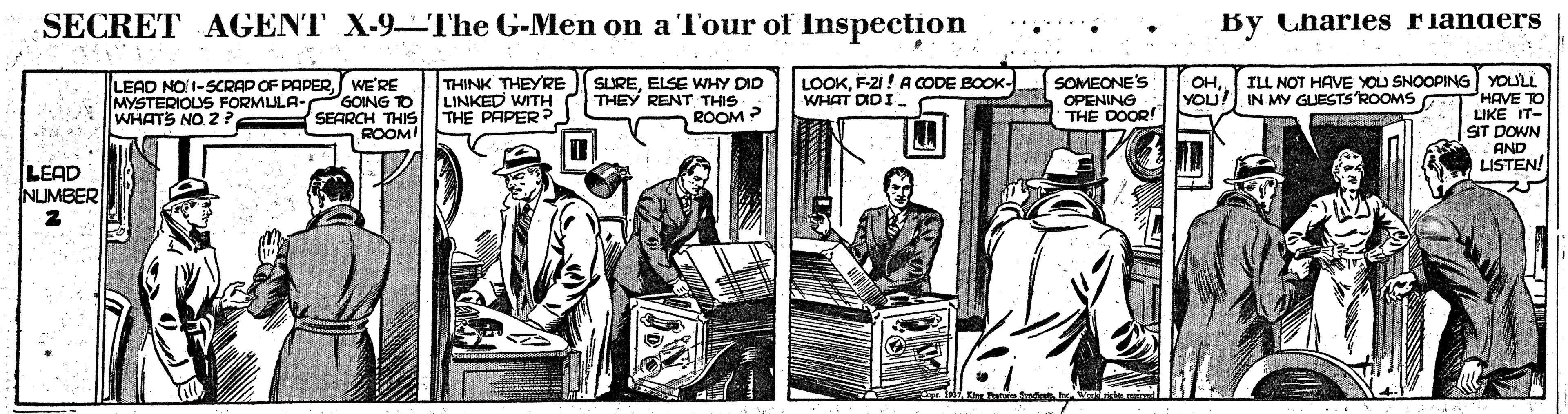 Newspaper OCR: SECRET AGENT X-9- The G-Men on a Tour of Inspection By Charies rianders LOOKF-21! ACODE BOOK- WHAT DIDI LEAD NO1-SCRAP OF PAPERWE'RE GOING TO SEARCH THIS ROOM! THINK THEYRE LINKED WITH THE PAPER ? SOMEONE'S OPENING THE DOOR! ILL NOT HAVE YOU SNOOPING YOULL HAVE TO LIKE IT- ST DOWN AND LISTEN! SUREELSE WHY DID THEY RENT THIS ??YOU!) IN MY GUESTS ROOMS MYSTERIOUS FORMULA- WHATS NO 2 ? ROOM 2 LEAD NUMBER SECRET AGENT X-9- The G-Men on a Tour of Inspection By Charies rianders LOOKF-21! ACODE BOOK- WHAT DIDI LEAD NO1-SCRAP OF PAPERWE'RE GOING TO SEARCH THIS ROOM! THINK THEYRE LINKED WITH THE PAPER ? SOMEONE'S OPENING THE DOOR! ILL NOT HAVE YOU SNOOPING YOULL HAVE TO LIKE IT- ST DOWN AND LISTEN! SUREELSE WHY DID THEY RENT THIS ??YOU!) IN MY GUESTS ROOMS MYSTERIOUS FORMULA- WHATS NO 2 ? ROOM 2 LEAD NUMBER