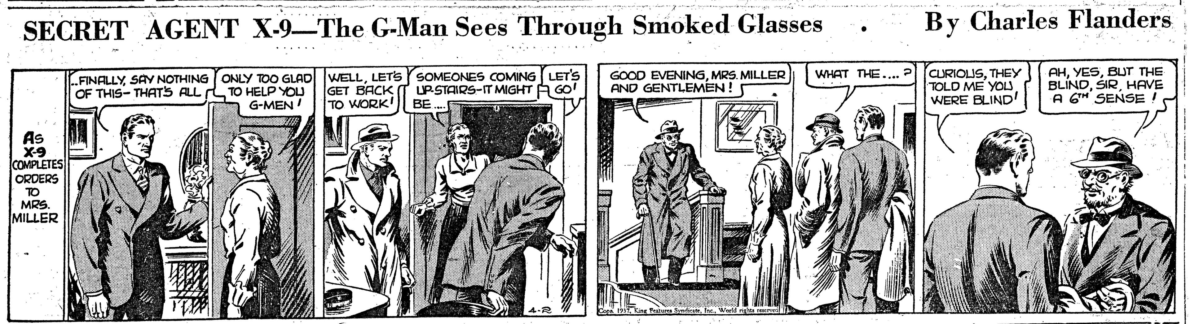 Rectangle OCR: SECRET AGENT X-9-The G-Man Sees Through Smoked Glasses By Charles Flanders FINALLYLETS SOMEONES COMING LET'S GET BACK TO WORK! CURIOLUSTHEY TOLD ME YOU WERE BLIND AHBUT THE BLÍNDHAVE A GH SENSE ! WHAT THE... OF THIS-THATS ALL TO HELP YOU G-MEN UPSTAIRS-IT MIGHT A GO! BE GOOD EVENINGMRS. MILLER AND GENTLEMEN! As X-9 COMPLETES ORDERS TO MRS. MILLER SECRET AGENT X-9-The G-Man Sees Through Smoked Glasses By Charles Flanders FINALLYSAY NOTHING ( ONLY TOO GLAD WELLLETS SOMEONES COMING LET'S GET BACK TO WORK! CURIOLUSTHEY TOLD ME YOU WERE BLIND AHBUT THE BLÍNDHAVE A GH SENSE ! WHAT THE... OF THIS-THATS ALL TO HELP YOU G-MEN UPSTAIRS-IT MIGHT A GO! BE GOOD EVENINGMRS. MILLER AND GENTLEMEN! As X-9 COMPLETES ORDERS TO MRS. MILLER