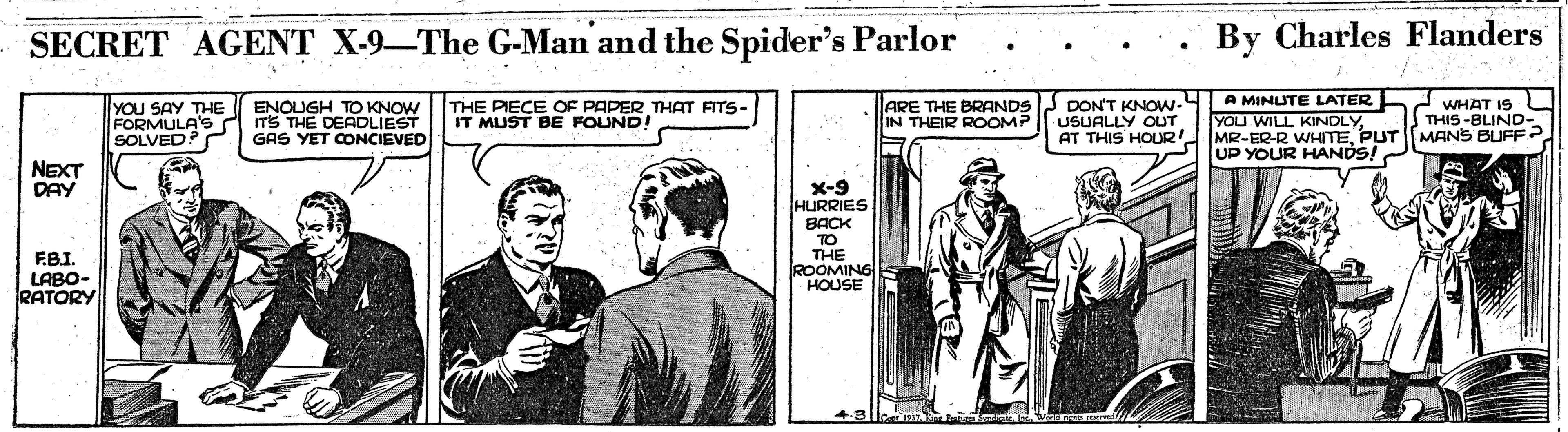 Tie OCR: SECRET AGENT X-9-The G-Man and the Spider's Parlor By Charles Flanders YOU SAY THE FORMULA'S ITS THE DEADLIEST SOLVED THE PIECE OF PAPER THAT ATS- IT MUST BE FOUND! ARE THE BRANDSJ DON'T KNOW- USUALLY OUT AT THIS HOUR A MINUTE LATER YOU WILL KINDLYWHAT IS L THIS-BLIND ENOUGH TO KNOW IN THEIR ROOMP GAS YET CONCIEVED MR. EP-R WHITEPUT MANS BUFF? UP YOUR HANDS! NEXT DAY X-9 HURRIES BACK TO THE ROOMING HOUSE F.BI. LABO- RATORY SECRET AGENT X-9-The G-Man and the Spider's Parlor By Charles Flanders YOU SAY THE FORMULA'S ITS THE DEADLIEST SOLVED THE PIECE OF PAPER THAT ATS- IT MUST BE FOUND! ARE THE BRANDSJ DON'T KNOW- USUALLY OUT AT THIS HOUR A MINUTE LATER YOU WILL KINDLYWHAT IS L THIS-BLIND ENOUGH TO KNOW IN THEIR ROOMP GAS YET CONCIEVED MR. EP-R WHITEPUT MANS BUFF? UP YOUR HANDS! NEXT DAY X-9 HURRIES BACK TO THE ROOMING HOUSE F.BI. LABO- RATORY