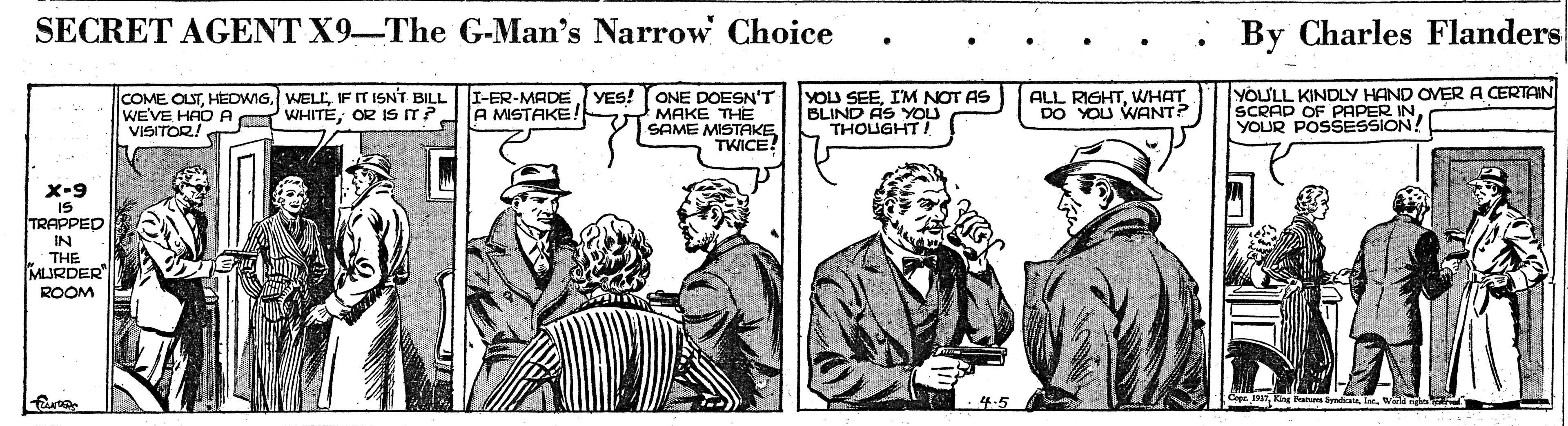 Parallel OCR: SECRET AGENT X9-The G-Man's Narrow Choice By Charles Flanders COME OLSTIF IT ISNT BILL WE'VE HAO A WHITEOR IS IT? VISITOR! I-ER-MADEYES! A MISTAKE! ONE DOESN'T MAKE THE SAME MISTAKE TWICE? YOU SEEIM NOT AS BLIND AS YOU THOUGHT/ ALL RIGHTWHAT DO YOU WANT? YOULL KINDLY HAND OVER A CERTAIN SCRAD OF PAPER YOUR POSSESSION! x-9 IS TRAPPED IN THE MURDER" ROOM 4.5 SECRET AGENT X9-The G-Man's Narrow Choice By Charles Flanders COME OLSTIF IT ISNT BILL WE'VE HAO A WHITEOR IS IT? VISITOR! I-ER-MADEYES! A MISTAKE! ONE DOESN'T MAKE THE SAME MISTAKE TWICE? YOU SEEIM NOT AS BLIND AS YOU THOUGHT/ ALL RIGHTWHAT DO YOU WANT? YOULL KINDLY HAND OVER A CERTAIN SCRAD OF PAPER YOUR POSSESSION! x-9 IS TRAPPED IN THE MURDER" ROOM 4.5