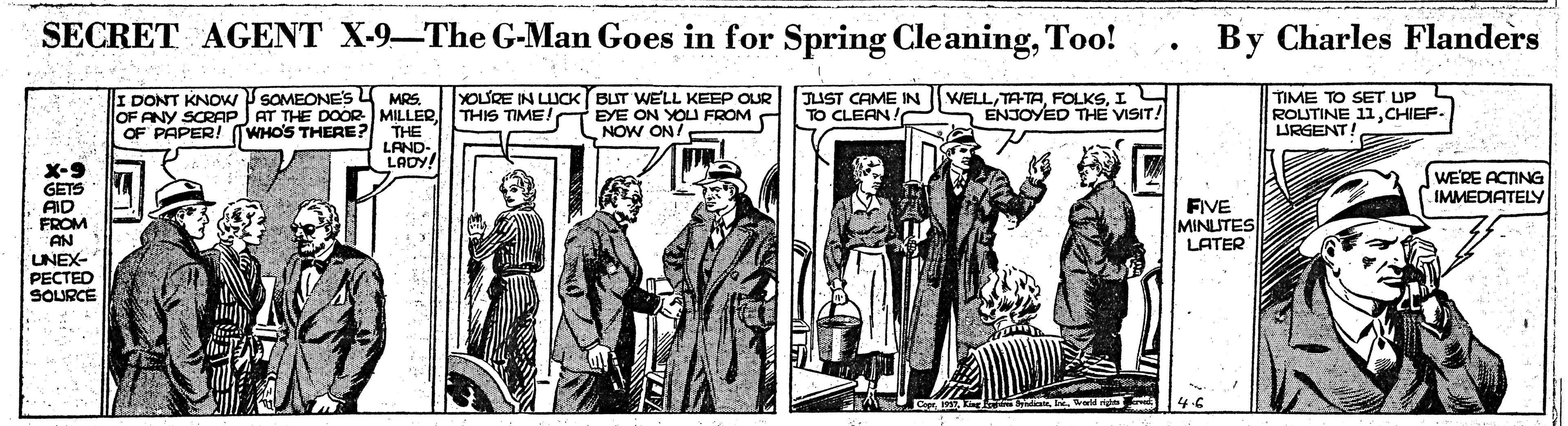 History OCR: SECRET AGENT X-9-The G-Man Goes in for Spring CleaningToo! By Charles Flanders YOLSRE IN LUCK (BUT WELL KEEP OUR AT THE DOOR MILLERTHIS TIME!T EYE ON YOU FROM A JUST CAME IN TO CLEAN/ WELLI ENJOYED THE VISIT! I DONT KNOW P SOMEONE'S 4 MRS. TIME TO SET UP ROUTINE 11CHIEF. LURGENT OF ANY SCRAP OF PAPER! TWHO'S THERE? THE LAND- LADY! NOW ON 7 X-9 GETS AID FROM AN UNEX- ?????D SOURCE WERE ACTING IMMEDIATELY FIVE MINITES LATER SECRET AGENT X-9-The G-Man Goes in for Spring CleaningToo! By Charles Flanders YOLSRE IN LUCK (BUT WELL KEEP OUR AT THE DOOR MILLERTHIS TIME!T EYE ON YOU FROM A JUST CAME IN TO CLEAN/ WELLI ENJOYED THE VISIT! I DONT KNOW P SOMEONE'S 4 MRS. TIME TO SET UP ROUTINE 11CHIEF. LURGENT OF ANY SCRAP OF PAPER! TWHO'S THERE? THE LAND- LADY! NOW ON 7 X-9 GETS AID FROM AN UNEX- ?????D SOURCE WERE ACTING IMMEDIATELY FIVE MINITES LATER