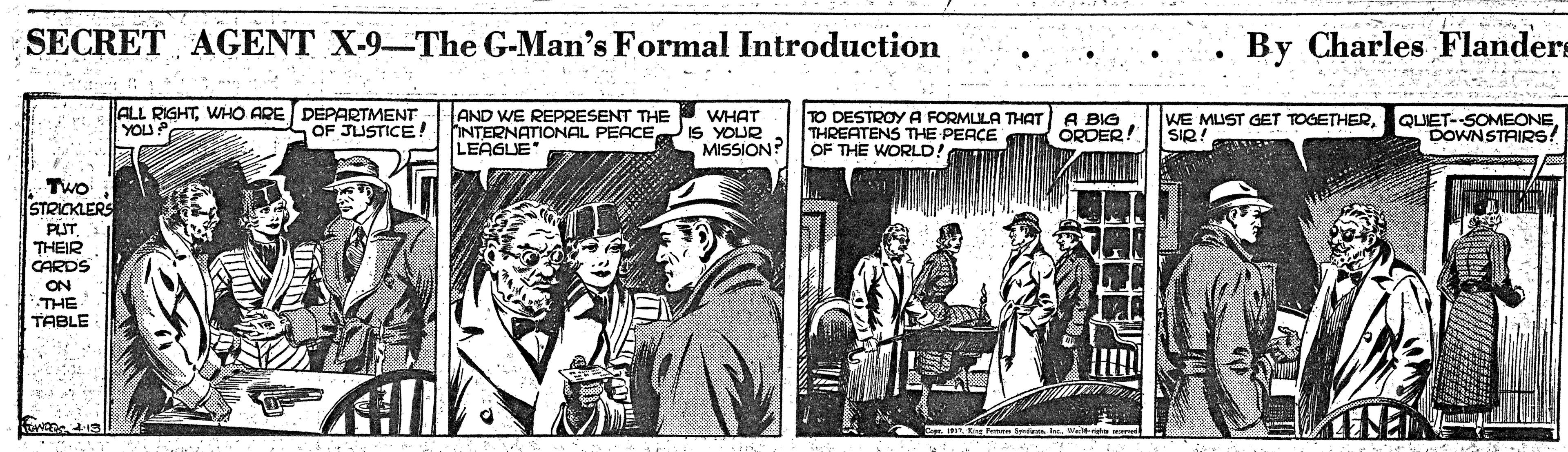 Hat OCR: SECRET AGENT X-9-The G-Man's Formal Introduction By Charles Flanders ALL RIGHTWHO ARE DEPARTMENT YOU AND WE REPRESENT THE INTERNATIONAL PEACE LEAGUE WHAT IS YOUR MISSION? TO DESTROYA FORMULA THAT THREATENS THE PEACE OF THE WORLD! A BIG ORDER! WE MUST GET TOGETHERSIR! OF JUSTICE ! DOWNSTAIRS! Two STRICKLERS PUT. THEIR CARDS ON THE TABLE SECRET AGENT X-9-The G-Man's Formal Introduction By Charles Flanders ALL RIGHTWHO ARE DEPARTMENT YOU AND WE REPRESENT THE INTERNATIONAL PEACE LEAGUE WHAT IS YOUR MISSION? TO DESTROYA FORMULA THAT THREATENS THE PEACE OF THE WORLD! A BIG ORDER! WE MUST GET TOGETHERSIR! OF JUSTICE ! DOWNSTAIRS! Two STRICKLERS PUT. THEIR CARDS ON THE TABLE