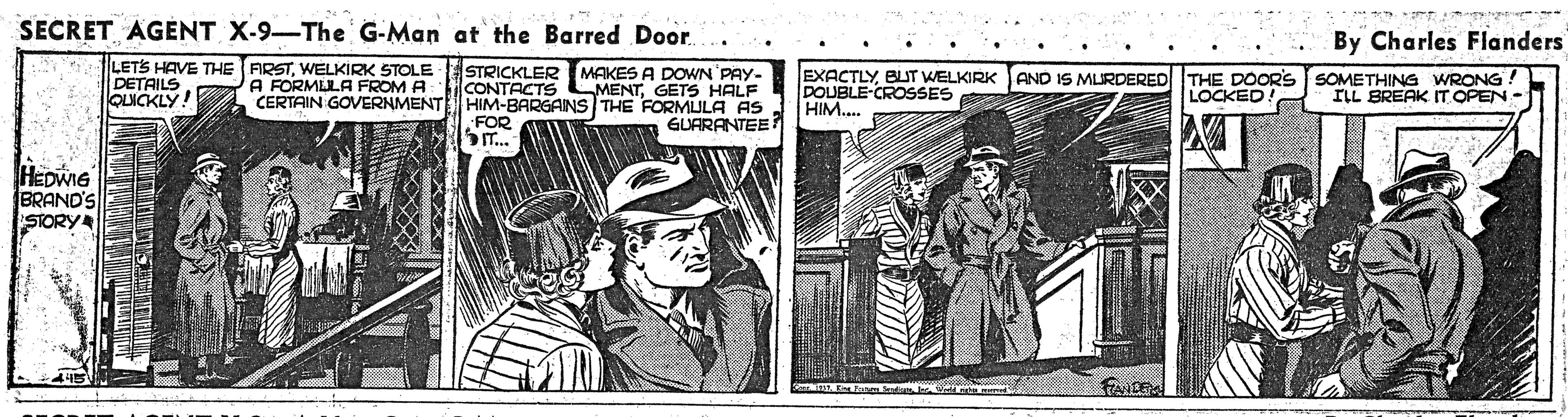 Sleeve OCR: SECRET AGÉNT X-9-The G-Man at the Barred Door. By Charles Flanders LETS HAVE THE ARSTWELKIRK STOLE STRICKLER MAKES A DOWN PAY- CONTACTS LMENTGETS HALF CERTAIN GOVERNMENTE HIM-BARGAINS THE FORMULA AS GUARANTEE EXACTLYBUT WELKIRK JAND IS MLURDERED THE DOORS SOMETHING WRONG! DOUBLE-CROSSES HIM.. DETAILS OLICKLY A FORMLLA FROM A LOCKED! ILL BREAK IT OPEN - FOR HEDWIG BRAND'S STORY SECRET AGÉNT X-9-The G-Man at the Barred Door. By Charles Flanders LETS HAVE THE ARSTWELKIRK STOLE STRICKLER MAKES A DOWN PAY- CONTACTS LMENTGETS HALF CERTAIN GOVERNMENTE HIM-BARGAINS THE FORMULA AS GUARANTEE EXACTLYBUT WELKIRK JAND IS MLURDERED THE DOORS SOMETHING WRONG! DOUBLE-CROSSES HIM.. DETAILS OLICKLY A FORMLLA FROM A LOCKED! ILL BREAK IT OPEN - FOR HEDWIG BRAND'S STORY