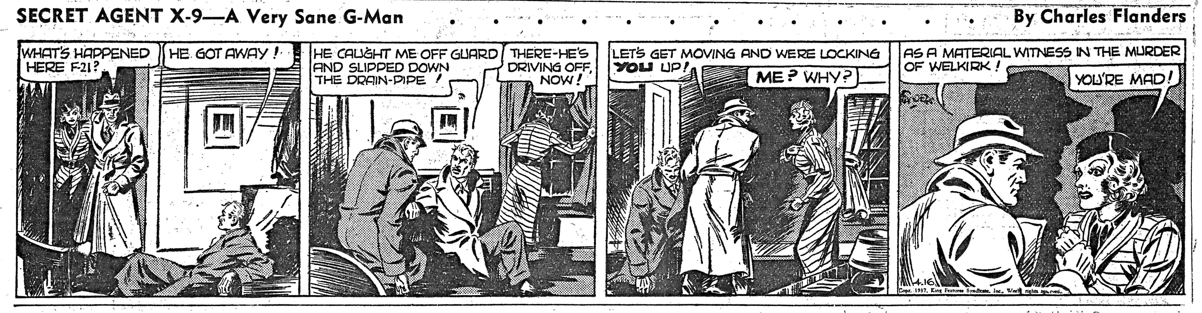Illustration OCR: SECRET AGENT X-9-A Very Sane G-Man By Charles Flanders WHAT'S HAPPENED HERE F21? HE CAUGHT ME OFF GUARD THERE-HE'S AND SLIPPED DOWN THE DRAIN-PIPE ! LETS GET MOVING AND WERE LOCKING YOU UP! AS A MATERIAL WITNESS IN THE MURDER OF WELKIRK! HE GOT AWAY ! DRIVING OFF. NOW! ME? WHY? YOU'RE MAD! SECRET AGENT X-9-A Very Sane G-Man By Charles Flanders WHAT'S HAPPENED HERE F21? HE CAUGHT ME OFF GUARD THERE-HE'S AND SLIPPED DOWN THE DRAIN-PIPE ! LETS GET MOVING AND WERE LOCKING YOU UP! AS A MATERIAL WITNESS IN THE MURDER OF WELKIRK! HE GOT AWAY ! DRIVING OFF. NOW! ME? WHY? YOU'RE MAD!