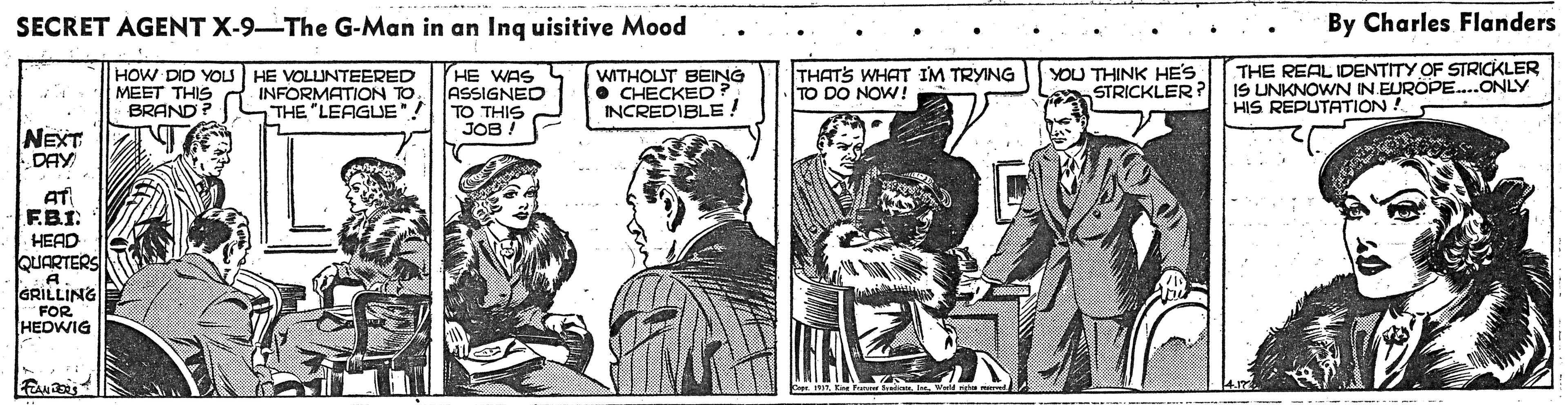 Parallel OCR: SECRET AGENT X-9-The G-Man in an Ing uisitive Mood By Charles Flanders HE WAS ASSIGNED TO THIS JOB THATS WHAT IM TRYING TO DO NOW ! THE REAL IDENTITY OF STRICKLER IS UNKNOWN IN EUROPE..ONLY HIS REPUTATION ! HOW DID YOLS HE VOLUNTEERED MEET THIS BRAND INFORMATION TOTHE "LEAGUE WITHOLUT BEING • CHECKED INCREDIBLE! YOU THINK HE'S STRICKLER ? NEXT DAY AT F.BI HEAD OUARTERS GRILLING FOR HEDWIG SECRET AGENT X-9-The G-Man in an Ing uisitive Mood By Charles Flanders HE WAS ASSIGNED TO THIS JOB THATS WHAT IM TRYING TO DO NOW ! THE REAL IDENTITY OF STRICKLER IS UNKNOWN IN EUROPE..ONLY HIS REPUTATION ! HOW DID YOLS HE VOLUNTEERED MEET THIS BRAND INFORMATION TOTHE "LEAGUE WITHOLUT BEING • CHECKED INCREDIBLE! YOU THINK HE'S STRICKLER ? NEXT DAY AT F.BI HEAD OUARTERS GRILLING FOR HEDWIG