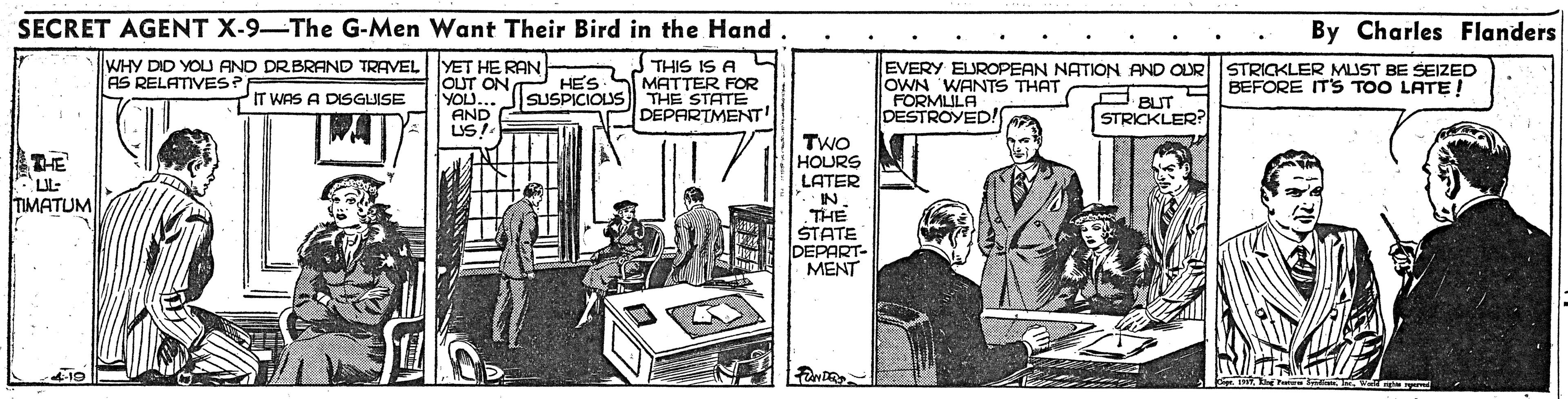 Job OCR: SECRET AGENT X-9-The G-Men Want Their Bird in the Hand. By Charles Flanders WHY DID YOU AND DRBRAND TRAVEL YET HE RAN OUT ON THIS IS A HES SMATTER FOR SUSPICIOUS THE STATE DEPARTMENT! EVERY EUROPEAN NATION AND OUR STRIGKLER MUST BE SEIZED OWN WANTS THAT FORMLILA DESTROYED!S AS RELATIVES? BEFORE ITS TOO LATE! YOU.. AND LSI IT WAS A DISGUISE O BUT STRICKLER:? WAT TWO HOURS LATER IN. THE STATE DEPART- MENT LIL: TIMATUM SECRET AGENT X-9-The G-Men Want Their Bird in the Hand. By Charles Flanders WHY DID YOU AND DRBRAND TRAVEL YET HE RAN OUT ON THIS IS A HES SMATTER FOR SUSPICIOUS THE STATE DEPARTMENT! EVERY EUROPEAN NATION AND OUR STRIGKLER MUST BE SEIZED OWN WANTS THAT FORMLILA DESTROYED!S AS RELATIVES? BEFORE ITS TOO LATE! YOU.. AND LSI IT WAS A DISGUISE O BUT STRICKLER:? WAT TWO HOURS LATER IN. THE STATE DEPART- MENT LIL: TIMATUM