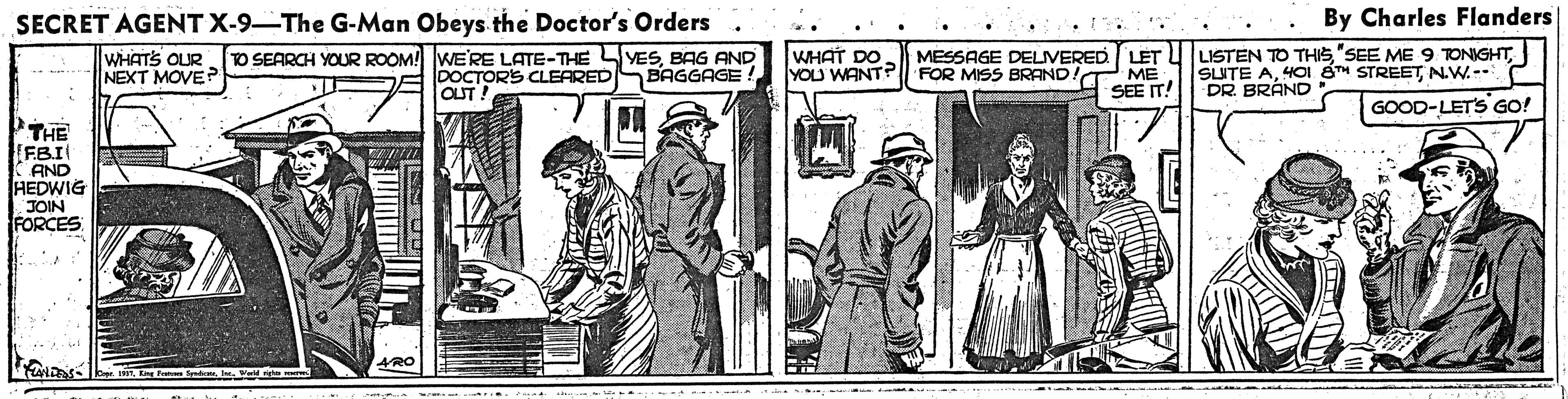 Comic book OCR: SECRET AGENT X-9-The G-Man Obeys the Doctor's Orders . By Charles Flanders WHATS OUR NEXT MOVE TO SEARCH YOUR ROOM! WE'RE LATE-THE YESBAG AND BAGGAGE! DOCTORS CLEARED OUT WHAT DO YOU WANT? MESSAGE DELIVERED LET U LISTEN TO THISFOR MISS BRANDIT ME SEE IT! SUITE AN.W.- DR BRÁND GOOD-LET'S GO! THE FBI CAND HEDWIG JOIN FORCES 4RO SECRET AGENT X-9-The G-Man Obeys the Doctor's Orders . By Charles Flanders WHATS OUR NEXT MOVE TO SEARCH YOUR ROOM! WE'RE LATE-THE YESBAG AND BAGGAGE! DOCTORS CLEARED OUT WHAT DO YOU WANT? MESSAGE DELIVERED LET U LISTEN TO THIS"SEE ME 9 TONIGHTFOR MISS BRANDIT ME SEE IT! SUITE A401 8H STREETN.W.- DR BRÁND GOOD-LET'S GO! THE FBI CAND HEDWIG JOIN FORCES 4RO