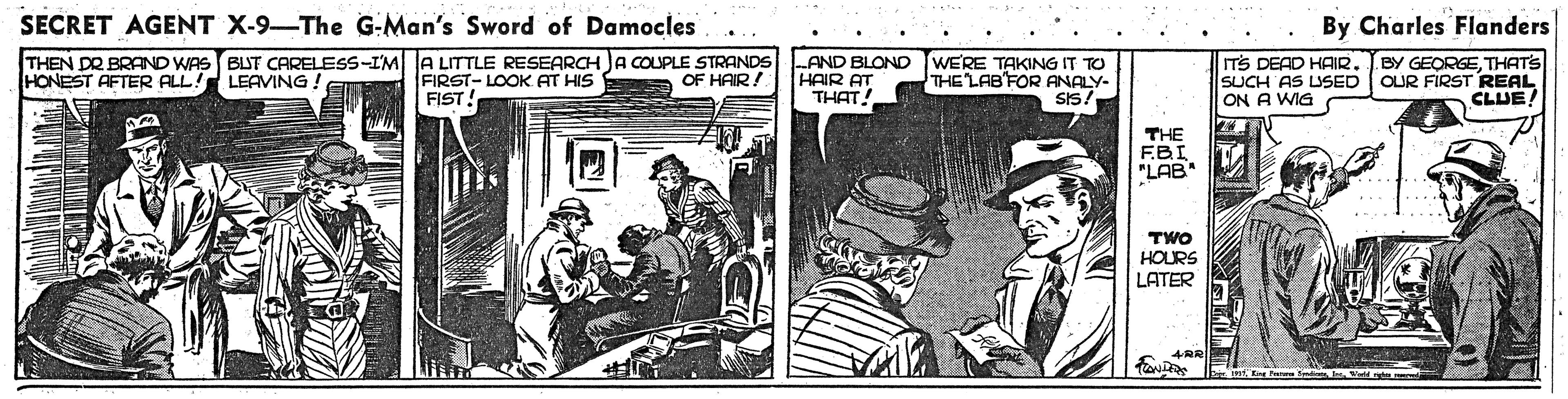Comics OCR: SECRET AGENT X-9-The G-Man's Sword of Damocles By Charles Flanders THEN DR BRAND WAS BLUT CARELESS-IM A LITTLE RESEARCH JA COUPLE STRANDS HONEST AFTER ALL! LEAVING ! WERE TAKING IT TO THE LAB'FOR ANALY- BY GEORGETHATS FIRST- LOOK AT HIS FIST! AND BLOND HAIR AT THAT! ITS DEAD HAIR. SUCH AS USED OUR FIRST REAL ON A WIG OF HAIR! SI5 CLUE! THE F.BI "LAB TWO HOURS LATER SECRET AGENT X-9-The G-Man's Sword of Damocles By Charles Flanders THEN DR BRAND WAS BLUT CARELESS-IM A LITTLE RESEARCH JA COUPLE STRANDS HONEST AFTER ALL! LEAVING ! WERE TAKING IT TO THE LAB'FOR ANALY- BY GEORGETHATS FIRST- LOOK AT HIS FIST! AND BLOND HAIR AT THAT! ITS DEAD HAIR. SUCH AS USED OUR FIRST REAL ON A WIG OF HAIR! SI5 CLUE! THE F.BI "LAB TWO HOURS LATER
