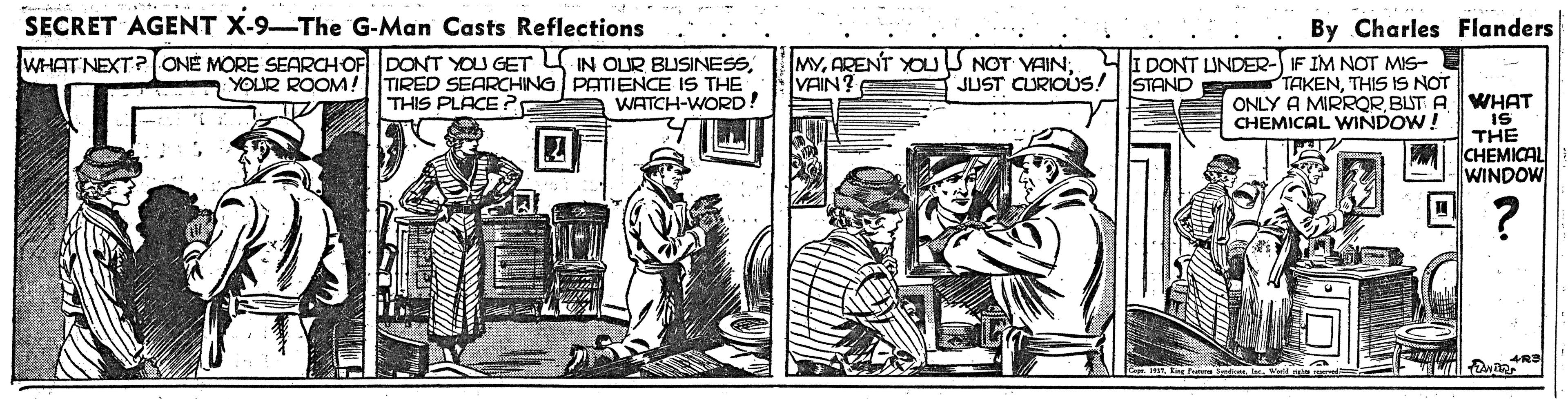 Rectangle OCR: SECRET AGENT X-9-The G-Man Casts Reflections By Charles Flanders MYARENT YOUS NOT VAIN; VAIN? I DONT UNDER- IF IM NOT MIS- E TAKENTHIS IS NOT WHAT NEXT?ONE MORE SEARCHOF DONT YOU GET IN OLUR BLISINESSYOUR ROOM!| |TIRED SEARCHING PATIENCE IS THE WATCH-WORD! JUST CURIOUS! | STAND ONLY A MIRROR BUT A WHAT IS THE CHEMICAL WINDOW THIS PLACE ? CHEMICAL WINDOW! SECRET AGENT X-9-The G-Man Casts Reflections By Charles Flanders MYARENT YOUS NOT VAIN; VAIN? I DONT UNDER- IF IM NOT MIS- E TAKENTHIS IS NOT WHAT NEXT?ONE MORE SEARCHOF DONT YOU GET IN OLUR BLISINESSYOUR ROOM!| |TIRED SEARCHING PATIENCE IS THE WATCH-WORD! JUST CURIOUS! | STAND ONLY A MIRROR BUT A WHAT IS THE CHEMICAL WINDOW THIS PLACE ? CHEMICAL WINDOW!