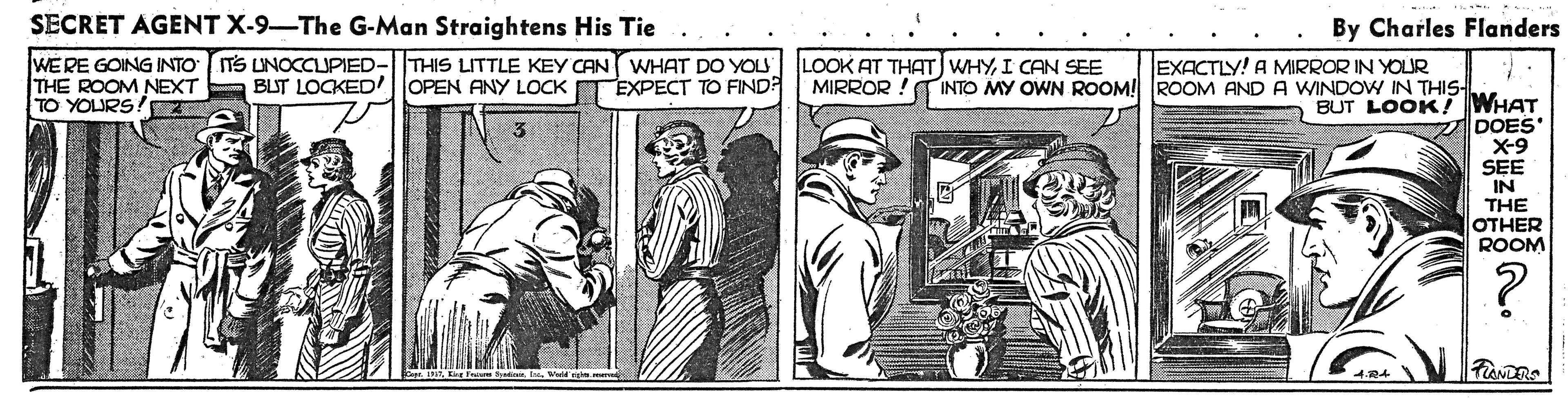 Parallel OCR: SECRET AGENT X-9-The G-Man Straightens His Tie By Charles Flanders WERE GOING INTO ITS UNOCCUPIED-|THIS LITTLE KEY CAN WHAT DO YOU THE ROOM NEXT TO YOURS! LOOK AT THAT) WHYI CAN SEE MIRROR ! INTO MY OWN ROOM! ROOM AND A WINDOW IN THIS- EXACTLY! A MIRROR IN YOUR BUT LOCKED' OPEN ANY LOCK EXPECT TO FIND? BUT LOOK! WHAT DOES X-9 SEE IN THE OTHER ROOM SECRET AGENT X-9-The G-Man Straightens His Tie By Charles Flanders WERE GOING INTO ITS UNOCCUPIED-|THIS LITTLE KEY CAN WHAT DO YOU THE ROOM NEXT TO YOURS! LOOK AT THAT) WHYI CAN SEE MIRROR ! INTO MY OWN ROOM! ROOM AND A WINDOW IN THIS- EXACTLY! A MIRROR IN YOUR BUT LOCKED' OPEN ANY LOCK EXPECT TO FIND? BUT LOOK! WHAT DOES X-9 SEE IN THE OTHER ROOM