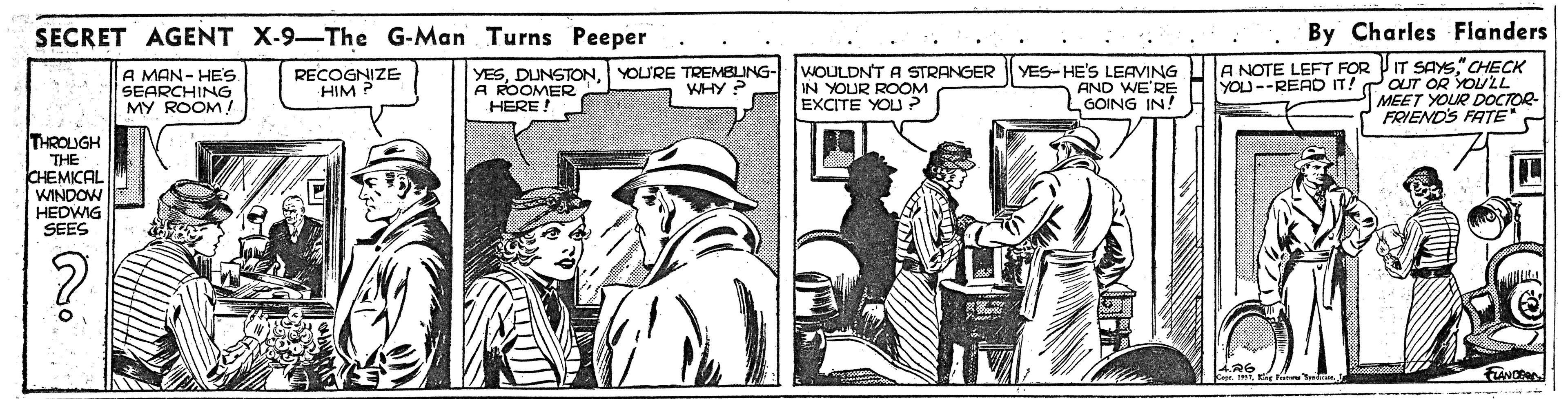 Parallel OCR: SECRET AGENT X-9-The G-Man Turns Peeper By Charles Flanders A MAN- HE'S SEARCHING MY ROOM! WOULDNT A STRANGER IN YOUR ROOM EXCITE YOU ? YES-HE'S LEAVING AND WE'RE LGOING IN! A NOTE LEFT FOR PIT SAS" CHECK YOU--READ IT! POUT OR YOULL MEET YOUR DOCTOR- FRIENDS FATE" - RECOGNIZE HIM YESA ROOMER HERE! YOU'RE TREMBLING- WHY ? THROLUGH THE CHEMICAL WINDOW HEDWIG SEES SECRET AGENT X-9-The G-Man Turns Peeper By Charles Flanders A MAN- HE'S SEARCHING MY ROOM! WOULDNT A STRANGER IN YOUR ROOM EXCITE YOU ? YES-HE'S LEAVING AND WE'RE LGOING IN! A NOTE LEFT FOR PIT SAS" CHECK YOU--READ IT! POUT OR YOULL MEET YOUR DOCTOR- FRIENDS FATE" - RECOGNIZE HIM YESA ROOMER HERE! YOU'RE TREMBLING- WHY ? THROLUGH THE CHEMICAL WINDOW HEDWIG SEES
