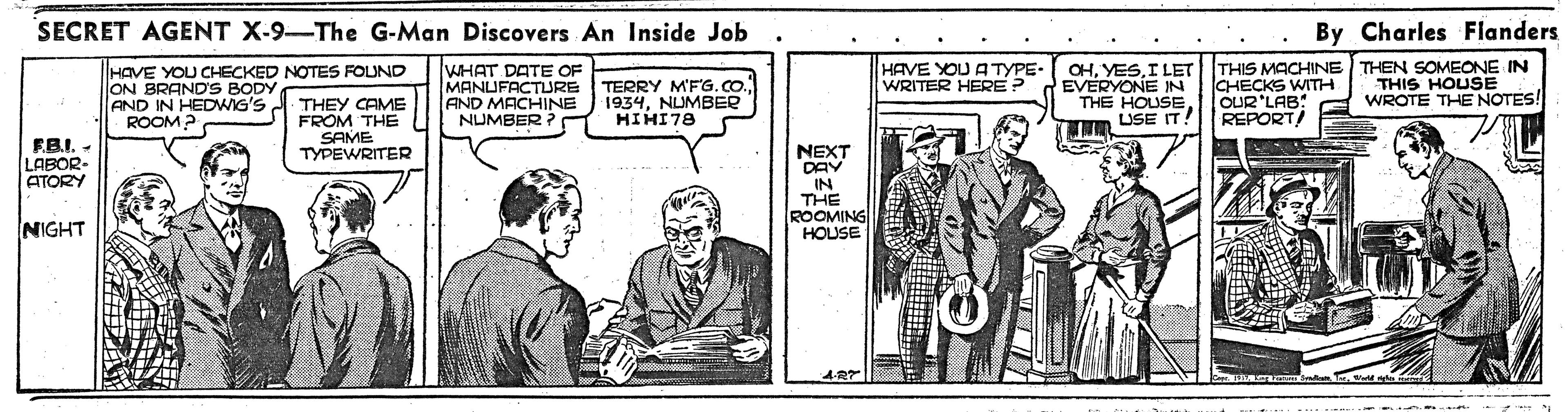 Illustration OCR: SECRET AGENT X-9-The G-Man Discovers An Inside Job By Charles Flanders WHAT DATE OF MANUFACTURE AND MACHINE NUMBER ? OHI LET THIS MACHINE THEN SOMEONE IN CHECKS WITH OUR'LAB: REPORT/ HAVE YOU CHECKED NOTES FOUND HAVE YOU ATYPE. WRITER HERE ? TERRY M'FG.CO. 1934NUMBER HIHI78 EVERYONE IN THE HOUSE LISE IT! THIS HOUSE WROTE THE NOTES! ON BRANDS BODY AND IN HEDWIG'S A THEY CAME FROM THE SAME TYPEWRITER ROOM? FB.I. - LABOR- ATORY NEXT DAY IN THE ROOMING HOUSE NIGHT azmn SECRET AGENT X-9-The G-Man Discovers An Inside Job By Charles Flanders WHAT DATE OF MANUFACTURE AND MACHINE NUMBER ? OHI LET THIS MACHINE THEN SOMEONE IN CHECKS WITH OUR'LAB: REPORT/ HAVE YOU CHECKED NOTES FOUND HAVE YOU ATYPE. WRITER HERE ? TERRY M'FG.CO. 1934NUMBER HIHI78 EVERYONE IN THE HOUSE LISE IT! THIS HOUSE WROTE THE NOTES! ON BRANDS BODY AND IN HEDWIG'S A THEY CAME FROM THE SAME TYPEWRITER ROOM? FB.I. - LABOR- ATORY NEXT DAY IN THE ROOMING HOUSE NIGHT azmn