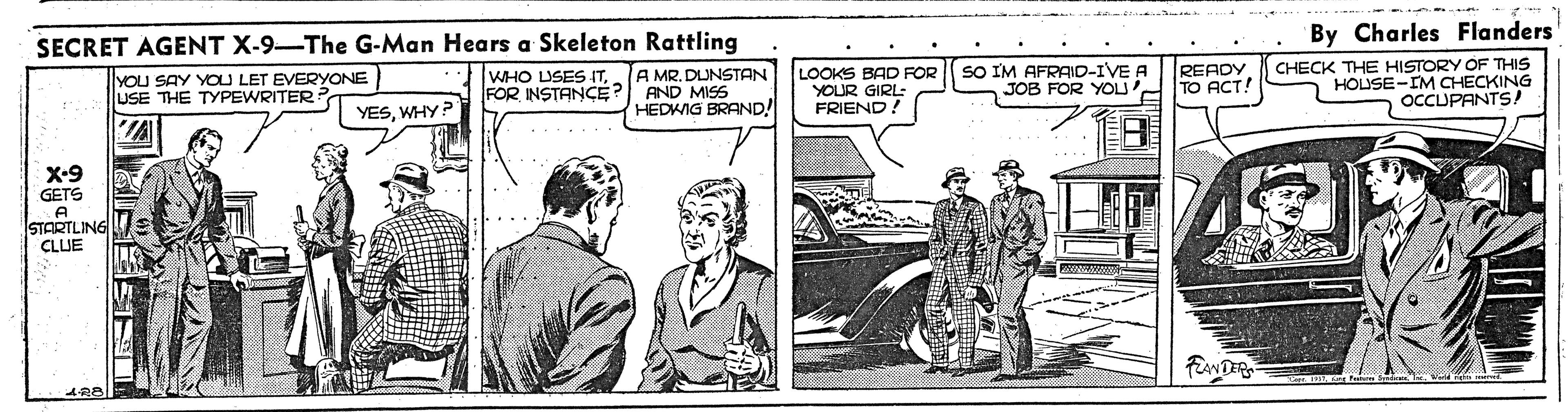 Automotive design OCR: By Charles Flanders SECRET AGENT X-9-The G-Man Hears a Skeleton Rattling A MR. DUNSTAN FOR INSTANÇE? AND MISS HEDKIG BRAND! CHECK THE HISTORY OF THIS HOUSE-IM CHECKING OCCUPANTS! LOOKS BAD FOR YOUR GIRL- FRIEND. SO IM AFRAID-IVE A JOB FOR YOU' TO ACT! READY WHO USES ITYOU SAY YOU LET EVERYONE USE THE TYPEWRITER? YESWHY X-9 GETS A STARTLING CLUE FiANDERS By Charles Flanders SECRET AGENT X-9-The G-Man Hears a Skeleton Rattling A MR. DUNSTAN FOR INSTANÇE? AND MISS HEDKIG BRAND! CHECK THE HISTORY OF THIS HOUSE-IM CHECKING OCCUPANTS! LOOKS BAD FOR YOUR GIRL- FRIEND. SO IM AFRAID-IVE A JOB FOR YOU' TO ACT! READY WHO USES ITYOU SAY YOU LET EVERYONE USE THE TYPEWRITER? YESWHY X-9 GETS A STARTLING CLUE FiANDERS