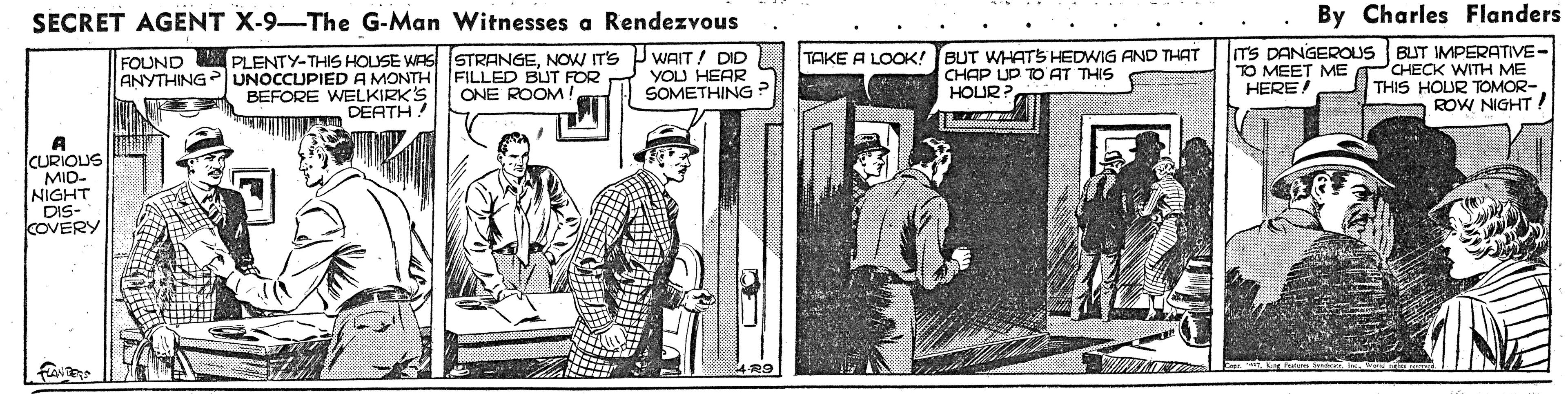 Illustration OCR: SECRET AGENT X-9-The G-Man Witnesses a Rendezvous By Charles Flanders PLENTY-THIS HOUSE WAS STRANGENOW IT'S ANYTHING UNOCCUPIED A MONTH FILLED BUT FOR BEFORE WELKIRK'S DEATH! JWAIT DID YOU HEAR SOMETHING ? TAKE A LOOK! BUT WHATS HEDWIG AND THAT CHAP UD TO AT THIS TS DANGEROUS TO MEET ME HERE BUT IMPERATIVE- CHECK WITH ME THIS HOUR TOMOR- ROW NIGHT ! FOUND ( HOUR? ONE ROOM! A CURIOUS MID- NIGHT DIS- kOVERY SECRET AGENT X-9-The G-Man Witnesses a Rendezvous By Charles Flanders PLENTY-THIS HOUSE WAS STRANGENOW IT'S ANYTHING UNOCCUPIED A MONTH FILLED BUT FOR BEFORE WELKIRK'S DEATH! JWAIT DID YOU HEAR SOMETHING ? TAKE A LOOK! BUT WHATS HEDWIG AND THAT CHAP UD TO AT THIS TS DANGEROUS TO MEET ME HERE BUT IMPERATIVE- CHECK WITH ME THIS HOUR TOMOR- ROW NIGHT ! FOUND ( HOUR? ONE ROOM! A CURIOUS MID- NIGHT DIS- kOVERY