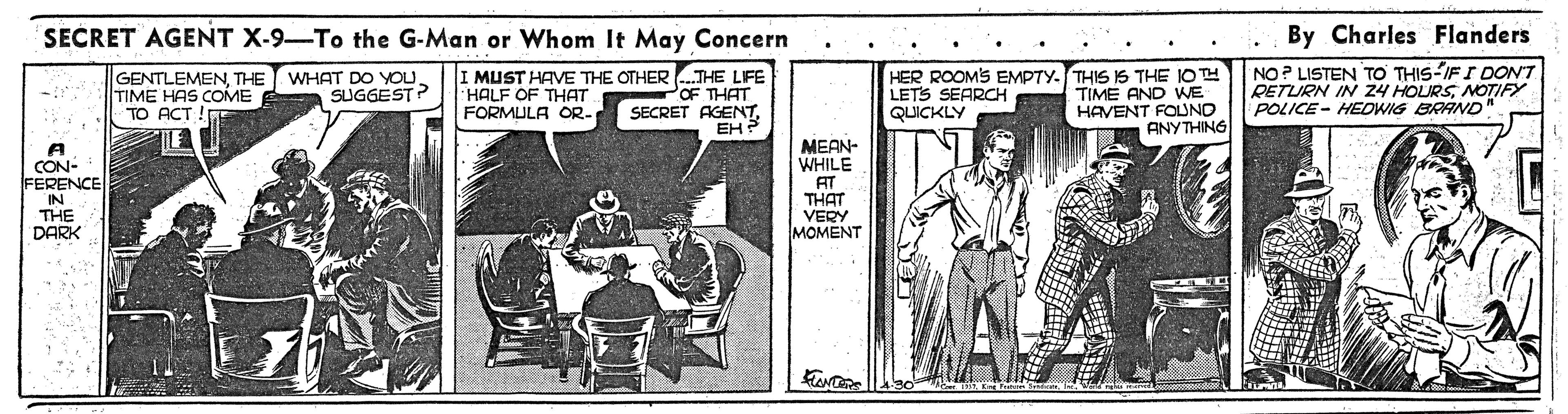 Fiction OCR: SECRET AGENT X-9-To the G-Man or Whom It May Concern By Charles Flanders GENTLEMENTHE TIME HAS COME TO ACT !E I MUST HAVE THE OTHER .THE LFE OF THAT SECRET AGENTEH ? HER ROOMS EMPTY. THIS IS THE IOTH TIME AND WE HAVENT FOLND ANYTHING NO? LISTEN TO THIS-IFI DON'T RETURN IN 24 HOLURSNOTIFY POLICE- HEDWIG BRAND" WHAT DO YOU. SUGGEST? HALF OF THAT FORMULA OR- LETS SEAROCH QUICKLY MEAN- WHILE AT CON- FERENCE IN THE DARK THAT VERY MOMENT SECRET AGENT X-9-To the G-Man or Whom It May Concern By Charles Flanders GENTLEMENTHE TIME HAS COME TO ACT !E I MUST HAVE THE OTHER .THE LFE OF THAT SECRET AGENTEH ? HER ROOMS EMPTY. THIS IS THE IOTH TIME AND WE HAVENT FOLND ANYTHING NO? LISTEN TO THIS-IFI DON'T RETURN IN 24 HOLURSNOTIFY POLICE- HEDWIG BRAND" WHAT DO YOU. SUGGEST? HALF OF THAT FORMULA OR- LETS SEAROCH QUICKLY MEAN- WHILE AT CON- FERENCE IN THE DARK THAT VERY MOMENT