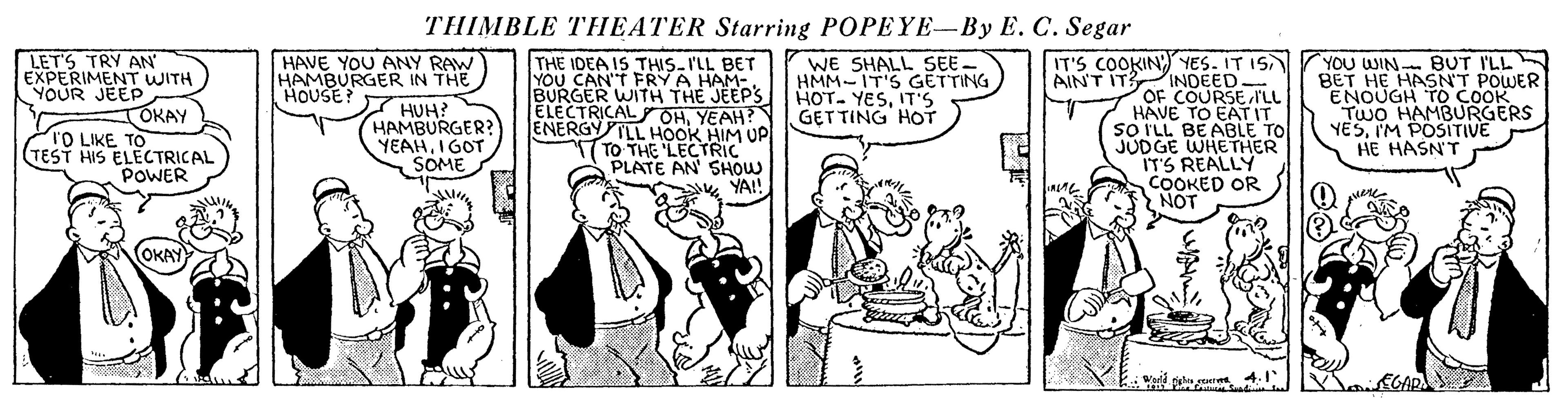 Parallel OCR: THIMBLE THEATER Starring POPEYE-By E. C. Segar LET'S TRY AN EXPERIMENT WITH YOUR JEEP OKAY TO LIKE TO (TEST HIS ELECTRICAL POWER HAVE YOU ANY RAW HAMBURGER IN THE 7 HUH? HAMBURGER? YEAHI GOT SOME THE IDEA IS THIS-'LL BET YOU CAN'T FRYA HAM-. BURGER WITH THE JEEP'S ELECTRICAL OHYEAH? ENERGYTLL HOOK ELECTBIM UP PLATE AN SHOW YA! IT'S COOKIN)YES. IT IS AIN'T IT INDEED- OF COURSE ILL HAVE TO EAT IT SO ILL BEABLE TO JUDGE WHETHER ITS REALLY COOKED OR NOT YOU WIN BUT I'LL BET HE HASNT POWER ENOUGH TwO HAM Cookes YESI'M POSITIVE HE HASN'T WE SHALL SEE- HMM-IT'S GETTING HOT. YESIT'S GET TING HOT HOUSE? TO THE OKAY THIMBLE THEATER Starring POPEYE-By E. C. Segar LET'S TRY AN EXPERIMENT WITH YOUR JEEP OKAY TO LIKE TO (TEST HIS ELECTRICAL POWER HAVE YOU ANY RAW HAMBURGER IN THE 7 HUH? HAMBURGER? YEAHI GOT SOME THE IDEA IS THIS-'LL BET YOU CAN'T FRYA HAM-. BURGER WITH THE JEEP'S ELECTRICAL OHYEAH? ENERGYTLL HOOK ELECTBIM UP PLATE AN SHOW YA! IT'S COOKIN)YES. IT IS AIN'T IT INDEED- OF COURSE ILL HAVE TO EAT IT SO ILL BEABLE TO JUDGE WHETHER ITS REALLY COOKED OR NOT YOU WIN BUT I'LL BET HE HASNT POWER ENOUGH TwO HAM Cookes YESI'M POSITIVE HE HASN'T WE SHALL SEE- HMM-IT'S GETTING HOT. YESIT'S GET TING HOT HOUSE? TO THE OKAY
