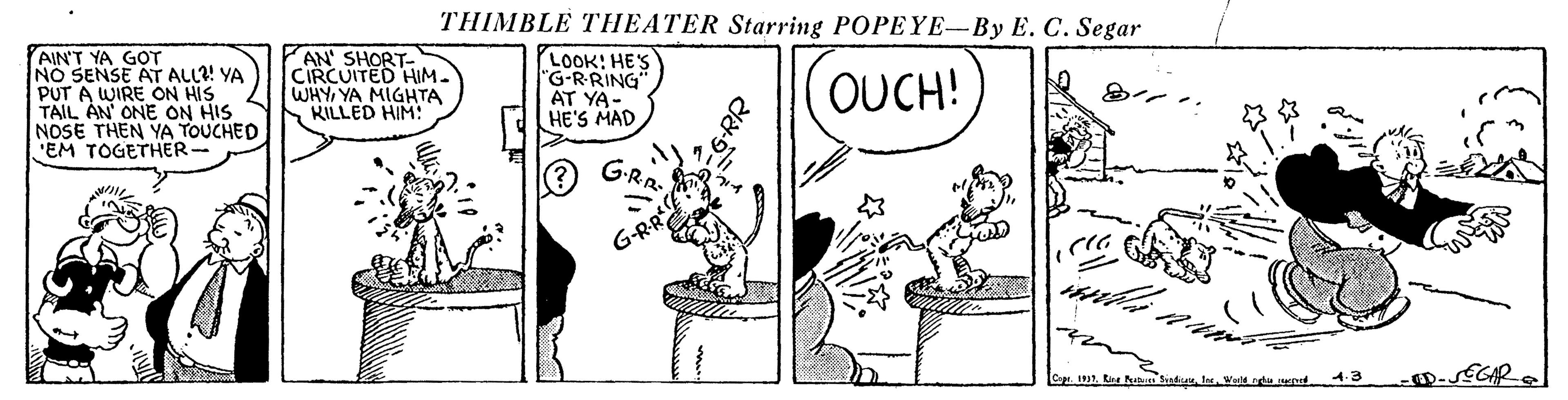 Parallel OCR: THIMBLE THEATER Starring POPEYE-By E. C. Segar AIN'T YA GOT NO SENSE AT ALL?! YA PUT A WIRE ON HIS TAIL AN ONE ON HIS NOSE THEN YA TOUCHED EM TOGETHER- AN' SHORT- CIRCUITED HIM. WHYYA MIGHTA KILLED HIM! LOOK! HE'S "G-RRING AT YA- HE'S MAD OUCH! G-RR 1991te 4.3 THIMBLE THEATER Starring POPEYE-By E. C. Segar AIN'T YA GOT NO SENSE AT ALL?! YA PUT A WIRE ON HIS TAIL AN ONE ON HIS NOSE THEN YA TOUCHED EM TOGETHER- AN' SHORT- CIRCUITED HIM. WHYYA MIGHTA KILLED HIM! LOOK! HE'S "G-RRING AT YA- HE'S MAD OUCH! G-RR 1991te 4.3