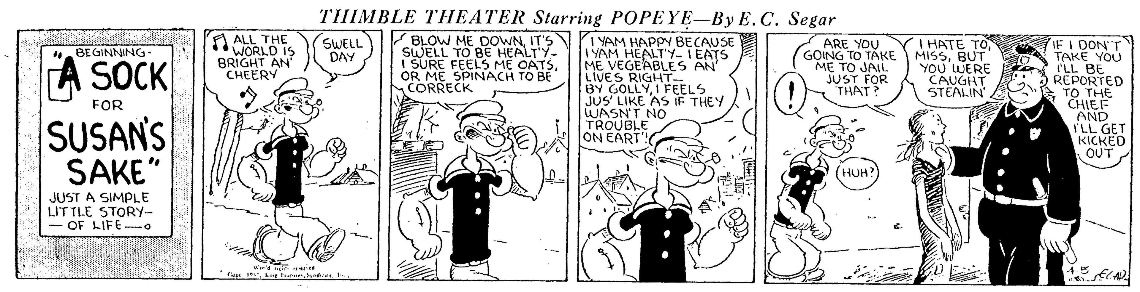 Line OCR: THIMBLE THEATER Starring POPEYE-By E.C. Segar A ALL THE WORLD IS BRIGHT AN CHEERY V BLOW ME DOWNIT'S SWELL TO BE HEALT'Y- SURE FEELS ME OATSOR ME SPINACH TO BE CORRECK I YAM HAPP BECAUSE I YAM HEALT'Y- IEATS ME VEGEABLES AN' LIVES RIGHT BY GOLLYI FEELS JUS' LIKE AS IF THEY WASN'T NO TROUBLE ON EART! SWELL DAY T HATE TOBUT YOU' WERE CAUGHT STEALIN IF I DON'T TAKE YOU I'LL BE REPORTED TO THE CHIEF AND ILL GET KICKED OUT ARE YOU BEGINNING SOCK ME TO JAIL HAT FOR SUSAN'S SAKE" HUH JUST A SIMPLE LITTLE STORY- OF LIFE o THIMBLE THEATER Starring POPEYE-By E.C. Segar A ALL THE WORLD IS BRIGHT AN CHEERY V BLOW ME DOWNIT'S SWELL TO BE HEALT'Y- SURE FEELS ME OATSOR ME SPINACH TO BE CORRECK I YAM HAPP BECAUSE I YAM HEALT'Y- IEATS ME VEGEABLES AN' LIVES RIGHT BY GOLLYI FEELS JUS' LIKE AS IF THEY WASN'T NO TROUBLE ON EART! SWELL DAY T HATE TOGOING TO TAKE MISSBUT YOU' WERE CAUGHT STEALIN IF I DON'T TAKE YOU I'LL BE REPORTED TO THE CHIEF AND ILL GET KICKED OUT ARE YOU BEGINNING SOCK ME TO JAIL HAT FOR SUSAN'S SAKE" HUH JUST A SIMPLE LITTLE STORY- OF LIFE o