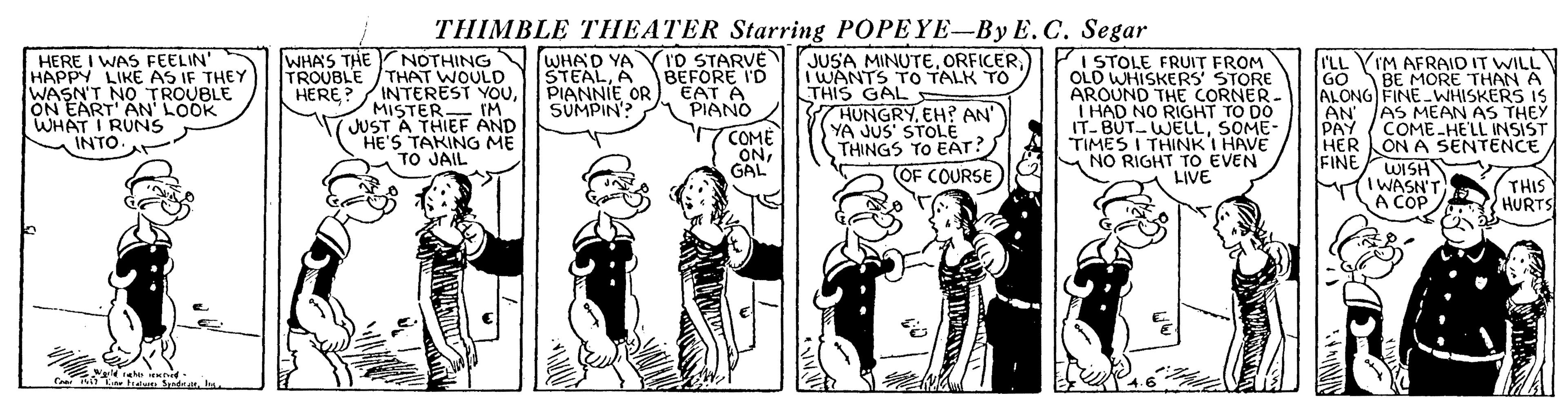Comic book OCR: THIMBLE THEATER Starring POPEYE-By E.C. Segar HERE I WAS FEELIN' HAPPY LIKE AS IF THEY WASN'T NO TROUBLE ON EART' AN' LOOK WHAT I RUNS INTO. JUSA MINUTE) I WANTS TO TALK TO THIS GALE 7 HUNGRYEH? AN' YA JUS' STOLE THINGS TO EAT? WHA'S THE TROUBLE (ID STARVE NOTHING THAT WOULD / INTEREST YOUMISTER IM JUST A THIEF AND HE'S TAKING ME TO JAIL WHAD YA STEALA BEFORE I'D PIANNIE OR) EAT A SUMPIN? I STOLE FRUIT FROM OLD WHISKERS STORE AROUND THE CORNER. I HAD NO RIGHT TO DO IT-BUT WELLSOME- TIMES I THINK I HAVE NO RIGHT TO_EVEN LIVE I'LL YIM AFRAID IT WILL GO ALONG FINE WHISKERS IS AN PAY HER ON A SENTENCE FINE BE MORE THAN A HERE? PIANO AS MEAN AS THEY COME-HELL INSIST COME ONGAL (OF COURSE WISH MTIWASN"T A COP THIS HURTS THIMBLE THEATER Starring POPEYE-By E.C. Segar HERE I WAS FEELIN' HAPPY LIKE AS IF THEY WASN'T NO TROUBLE ON EART' AN' LOOK WHAT I RUNS INTO. JUSA MINUTE) I WANTS TO TALK TO THIS GALE 7 HUNGRYEH? AN' YA JUS' STOLE THINGS TO EAT? WHA'S THE TROUBLE (ID STARVE NOTHING THAT WOULD / INTEREST YOUMISTER IM JUST A THIEF AND HE'S TAKING ME TO JAIL WHAD YA STEALA BEFORE I'D PIANNIE OR) EAT A SUMPIN? I STOLE FRUIT FROM OLD WHISKERS STORE AROUND THE CORNER. I HAD NO RIGHT TO DO IT-BUT WELLSOME- TIMES I THINK I HAVE NO RIGHT TO_EVEN LIVE I'LL YIM AFRAID IT WILL GO ALONG FINE WHISKERS IS AN PAY HER ON A SENTENCE FINE BE MORE THAN A HERE? PIANO AS MEAN AS THEY COME-HELL INSIST COME ONGAL (OF COURSE WISH MTIWASN"T A COP THIS HURTS