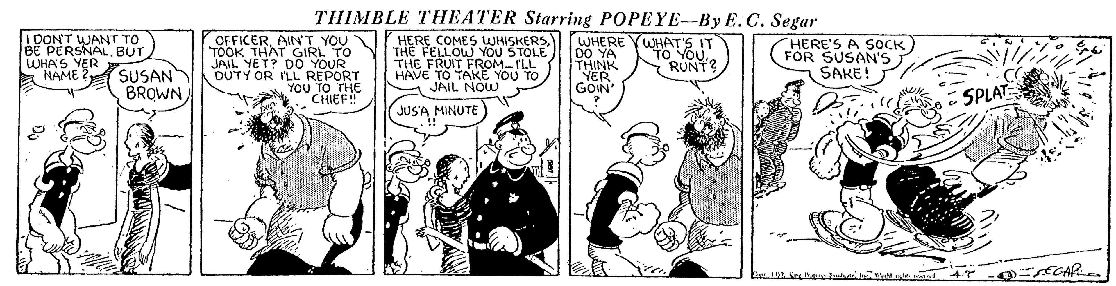 Comic book OCR: THIMBLE THEATER Starring POPEYE-By E.C. Segar I DON'T WANT TO BE PERSNALBUT WHA'S YER A NAME 2 SUSAN OFFICERAINT YOU TOOK THAT GIRL TO JAIL YET? DO YOUR DUTY OR ILL REPORT YOU TO THE CHIEF! HERE COMES WHISKERSTHE FELLOW YOU STOLE THE FRUIT FROM-ILL HAVE TO TAKE YOU TO JAIL NOW WHERE YWHAT'S IT DO YA THINK YER GOIN HERE'S A SOCK FOR SUSAN'S SAKE! TO YOURUNT? BROWNSPLAT JUSA MINUTE ECAR 4.7 THIMBLE THEATER Starring POPEYE-By E.C. Segar I DON'T WANT TO BE PERSNALBUT WHA'S YER A NAME 2 SUSAN OFFICERAINT YOU TOOK THAT GIRL TO JAIL YET? DO YOUR DUTY OR ILL REPORT YOU TO THE CHIEF! HERE COMES WHISKERSTHE FELLOW YOU STOLE THE FRUIT FROM-ILL HAVE TO TAKE YOU TO JAIL NOW WHERE YWHAT'S IT DO YA THINK YER GOIN HERE'S A SOCK FOR SUSAN'S SAKE! TO YOURUNT? BROWNSPLAT JUSA MINUTE ECAR 4.7