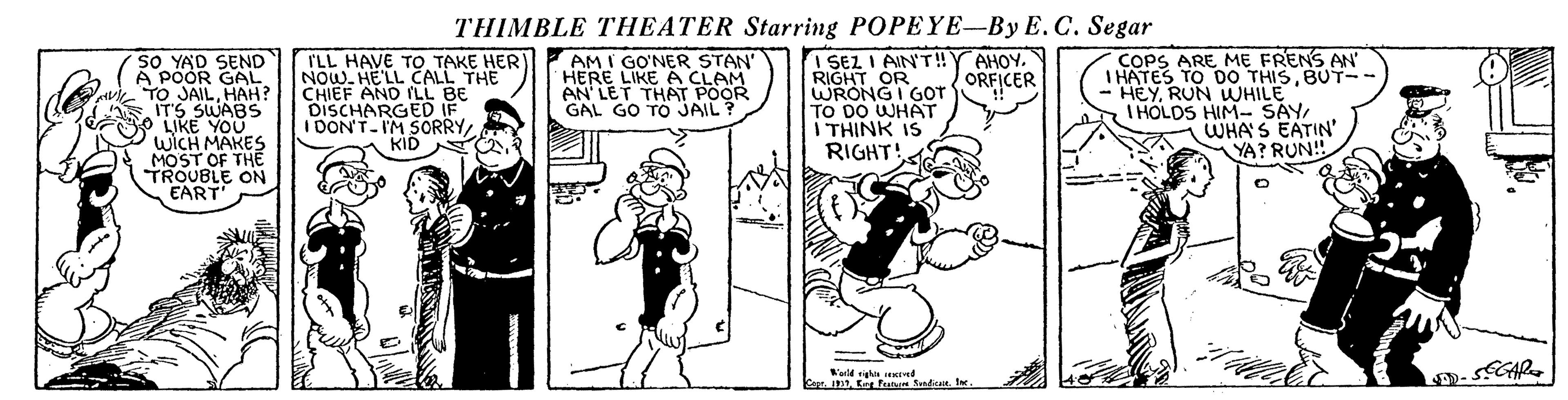 Parallel OCR: THIMBLE THEATER Starring POPEYE-By E. C. Segar SO YAD SEND A POOR GAL TO JAILHAH? IT'S SWABS LIKE YOU WICH MAKES MOST OF THE TROUBLE ON EART ILL HAVE TO TAKE HER) NOW. HE'LL CALL THE CHIEF AND SLL BE DISCHARGED IF I DON'T-IM S0RRYKID I SEL I AIN'T!Y AHOY. RIGHT OR WRONG I GOT TO DO WHAT I THINK IS RIGHT COPS ARE ME FRENS AN' I HATES TO D0 THISBUT-- HEYRUN WUHILE I HOLDS HIM- SAY WHA S EATIN' YA? RUN! AM I GO'NER STAN' HERE LIKE A CLAM AN LET THAT POOR GAL GO TO JAIL ? ORFICER mt E Fe SndiatI D. GAR. THIMBLE THEATER Starring POPEYE-By E. C. Segar SO YAD SEND A POOR GAL TO JAILHAH? IT'S SWABS LIKE YOU WICH MAKES MOST OF THE TROUBLE ON EART ILL HAVE TO TAKE HER) NOW. HE'LL CALL THE CHIEF AND SLL BE DISCHARGED IF I DON'T-IM S0RRYKID I SEL I AIN'T!Y AHOY. RIGHT OR WRONG I GOT TO DO WHAT I THINK IS RIGHT COPS ARE ME FRENS AN' I HATES TO D0 THISBUT-- HEYRUN WUHILE I HOLDS HIM- SAY WHA S EATIN' YA? RUN! AM I GO'NER STAN' HERE LIKE A CLAM AN LET THAT POOR GAL GO TO JAIL ? ORFICER mt E Fe SndiatI D. GAR.