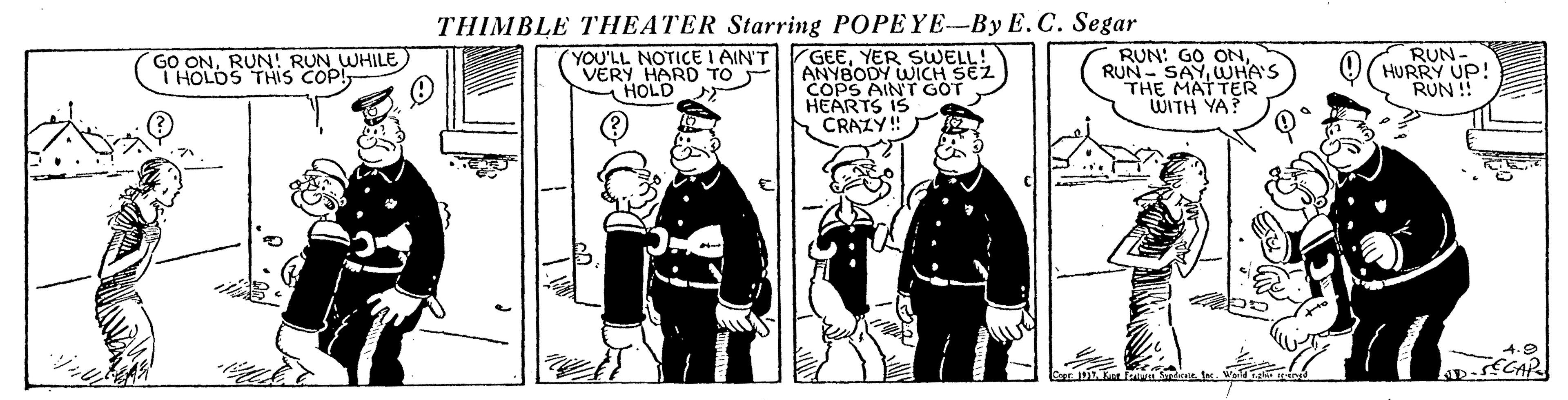 Illustration OCR: THIMBLE THEATER Starring POPEYE-By E.C. Segar YOU'LL NOTICE I AIN'T VERY HARD TO HOLD GEEYER SWELL! ANYBODY WICH SEZ COPS AINT GOT HEARTS IS CRAZY!! RUN: GO ONWUHA'S THE MATTER WITH YA? RUN. HURRY UP! RUN ! GO ONRUN! RUN WHILE) I HOLDS THIS COP! THIMBLE THEATER Starring POPEYE-By E.C. Segar YOU'LL NOTICE I AIN'T VERY HARD TO HOLD GEEYER SWELL! ANYBODY WICH SEZ COPS AINT GOT HEARTS IS CRAZY!! RUN: GO ONRUN- SAYWUHA'S THE MATTER WITH YA? RUN. HURRY UP! RUN ! GO ONRUN! RUN WHILE) I HOLDS THIS COP!
