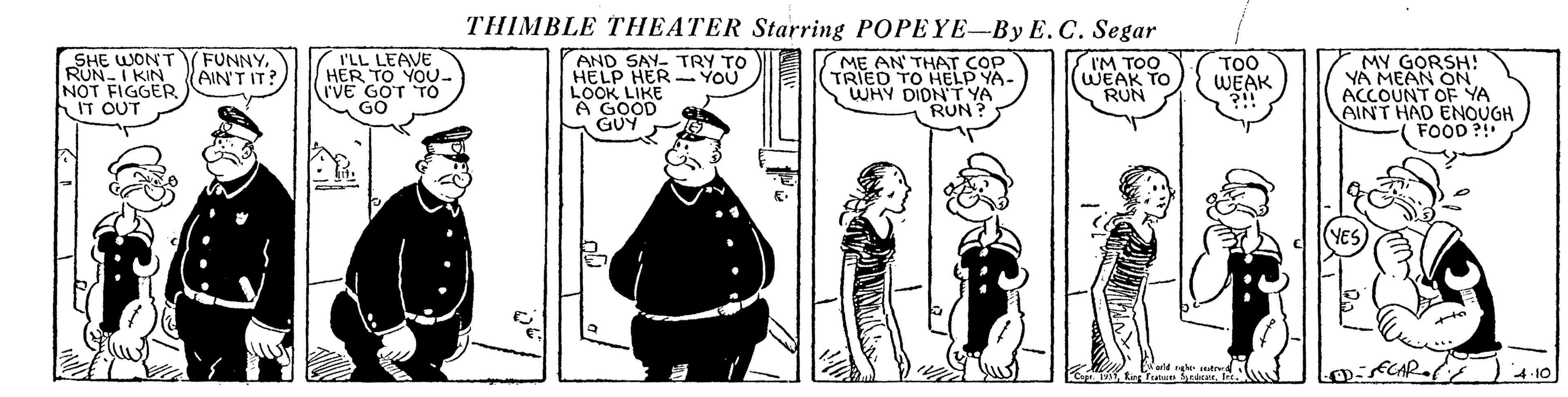 Line OCR: THIMBLE THEATER Starring POPEYE-By E.C. Segar SHE WONT RUN-I KIN NOT FIGGER IT OUT FUNNYAIN'T IT? I'LL LEAVE HER TO YOU- I'VE GOT TO GO ME AN' THAT COP TRIED TO HELP YA- WHY DIDN'TYA RUN ? I'M TOO WEAK TO RUN MY GORSH! YA MEAN ON ACCOUNT OF YA AINT HAD ENOUGH FOOD ?! AND SAY- TRY TO HELP HER - YOU TOO WEAK LOOK LIKE 4.10 THIMBLE THEATER Starring POPEYE-By E.C. Segar SHE WONT RUN-I KIN NOT FIGGER IT OUT FUNNYAIN'T IT? I'LL LEAVE HER TO YOU- I'VE GOT TO GO ME AN' THAT COP TRIED TO HELP YA- WHY DIDN'TYA RUN ? I'M TOO WEAK TO RUN MY GORSH! YA MEAN ON ACCOUNT OF YA AINT HAD ENOUGH FOOD ?! AND SAY- TRY TO HELP HER - YOU TOO WEAK LOOK LIKE 4.10